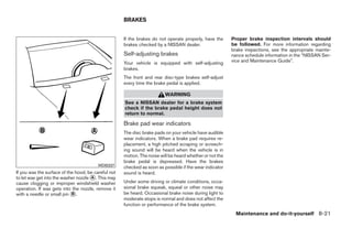 BRAKES


                                                     If the brakes do not operate properly, have the      Proper brake inspection intervals should
                                                     brakes checked by a NISSAN dealer.                   be followed. For more information regarding
                                                                                                          brake inspections, see the appropriate mainte-
                                                     Self-adjusting brakes                                nance schedule information in the “NISSAN Ser-
                                                     Your vehicle is equipped with self-adjusting         vice and Maintenance Guide”.
                                                     brakes.
                                                     The front and rear disc-type brakes self-adjust
                                                     every time the brake pedal is applied.

                                                                         WARNING
                                                     See a NISSAN dealer for a brake system
                                                     check if the brake pedal height does not
                                                     return to normal.

                                                     Brake pad wear indicators
                                                     The disc brake pads on your vehicle have audible
                                                     wear indicators. When a brake pad requires re-
                                                     placement, a high pitched scraping or screech-
                                                     ing sound will be heard when the vehicle is in
                                                     motion. The noise will be heard whether or not the
                                                     brake pedal is depressed. Have the brakes
                                         WDI0337     checked as soon as possible if the wear indicator
If you wax the surface of the hood, be careful not   sound is heard.
to let wax get into the washer nozzle ᭺. This may
                                      A
cause clogging or improper windshield washer         Under some driving or climate conditions, occa-
operation. If wax gets into the nozzle, remove it    sional brake squeak, squeal or other noise may
with a needle or small pin ᭺.
                            B                        be heard. Occasional brake noise during light to
                                                     moderate stops is normal and does not affect the
                                                     function or performance of the brake system.
                                                                                                            Maintenance and do-it-yourself 8-21




                                                                                   ੬ REVIEW COPY—2009 Sentra (sen)
                                                                                   Owners Manual—USA_English (nna)
                                                                                   10/27/08—tbrooks ੭
 