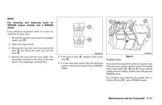 NOTE:
For checking and replacing fuses on
QR25DE engine models, see a NISSAN
dealer.
If any electrical equipment does not come on,
check for an open fuse.
 1. Be sure the ignition switch and the headlight
    switch are OFF.
 2. Open the engine hood.
 3. Remove the fuse box cover by pushing the
    tabs ᭺ and lifting the cover up from the
          A
    front ᭺.
          B                                                                                   WDI0452                                               LDI0546
 4. Remove the fuse with the fuse puller. The          5. If the fuse is open ᭺, replace it with a new
                                                                              A                                                Type A
    fuse puller is located in the center of the fuse      fuse ᭺.B                                        Fusible links
    block in the passenger compartment.
                                                       6. If a new fuse also opens, have the electrical   If any electrical equipment does not operate and
                                                          system checked and repaired by a NISSAN         the fuses are in good condition, check the fusible
                                                          dealer.                                         links in the holders ᭺ , ᭺ and ᭺. If any of these
                                                                                                                                A    B      C
                                                                                                          fusible links are melted, replace only with genuine
                                                                                                          NISSAN parts.
                                                                                                          For checking and replacing the fusible links in
                                                                                                          holders ᭺ and ᭺ , see a NISSAN dealer.
                                                                                                                  A      B




                                                                                                            Maintenance and do-it-yourself 8-23




                                                                                   ੬ REVIEW COPY—2009 Sentra (sen)
                                                                                   Owners Manual—USA_English (nna)
                                                                                   10/27/08—tbrooks ੭
 