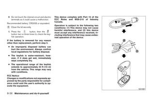 ● Do not touch the internal circuit and electric   This device complies with Part 15 of the
   terminals as it could cause a malfunction.       FCC Rules and RSS-210 of Industry
                                                    Canada.
Recommended battery: CR2025 or equivalent.
                                                    Operation is subject to the following two
᭺
4   Close the lid securely.                         conditions: (1) This device may not cause
                                                    harmful interference, and (2) this device
 5. Press the           button, then the            must accept any interference received, in-
    button two or three times to check the key-     cluding interference that may cause undes-
    fob operation.                                  ired operation of the device.
If the battery is removed for any reason
other than replacement, perform step 5.
 ● An improperly disposed battery can
   hurt the environment. Always confirm
   local regulations for battery disposal.
 ● The keyfob is water-resistant; how-
   ever, if it does get wet, immediately
   wipe completely dry.
 ● The operational range of the keyfob
   extends to approximately 33 ft (10 m)
   from the vehicle. This range may vary
   with conditions.
FCC Notice:
Changes or modifications not expressly ap-
proved by the party responsible for compli-
ance could void the user’s authority to op-
erate the equipment.
                                                                                                               SDI1867

8-26 Maintenance and do-it-yourself




                                                                             ੬ REVIEW COPY—2009 Sentra (sen)
                                                                             Owners Manual—USA_English (nna)
                                                                             10/27/08—tbrooks ੭
 