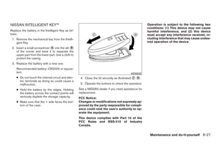 NISSAN INTELLIGENT KEY™                                                                                Operation is subject to the following two
                                                                                                       conditions: (1) This device may not cause
Replace the battery in the Intelligent Key as fol-                                                     harmful interference, and (2) this device
lows:                                                                                                  must accept any interference received, in-
 1. Remove the mechanical key from the Intelli-                                                        cluding interference that may cause undes-
    gent Key.                                                                                          ired operation of the device.
 2. Insert a small screwdriver ᭺ into the slit ᭺
                               A                B
    of the corner and twist it to separate the
    upper part from the lower part. Use a cloth to
    protect the casing.
 3. Replace the battery with a new one.
    Recommended battery: CR2025 or equiva-
    lent.                                                                                  WDI0535
    ● Do not touch the internal circuit and elec-     4. Close the lid securely as illustrated ᭺ ᭺.
                                                                                               C D
      tric terminals as doing so could cause a
      malfunction.                                    5. Operate the buttons to check the operation.
    ● Hold the battery by the edges. Holding         See a NISSAN dealer if you need assistance for
      the battery across the contact points will     replacement.
      seriously deplete the storage capacity.        FCC Notice:
    ● Make sure that the + side faces the bot-       Changes or modifications not expressly ap-
      tom of the case.                               proved by the party responsible for compli-
                                                     ance could void the user’s authority to op-
                                                     erate the equipment.
                                                     This device complies with Part 15 of the
                                                     FCC Rules and RSS-210 of Industry
                                                     Canada.


                                                                                                        Maintenance and do-it-yourself 8-27




                                                                                 ੬ REVIEW COPY—2009 Sentra (sen)
                                                                                 Owners Manual—USA_English (nna)
                                                                                 10/27/08—tbrooks ੭
 