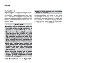 LIGHTS


HEADLIGHTS                                         ● Use the same number and wattage as
Replacing the halogen headlight bulb                 shown in the chart.
The headlight is a semi-sealed beam type which     Fog may temporarily form inside the lens of the
uses a replaceable headlight (halogen) bulb. Be-   exterior lights in the rain or in a car wash. A
cause the headlight assembly must be removed       temperature difference between the inside and
from the vehicle for bulb replacement, see your    the outside of the lens causes the fog. This is not
NISSAN dealer.                                     a malfunction. If large drops of water collect
                                                   inside the lens, contact a NISSAN dealer.
                    CAUTION
● Aiming is not necessary after replacing
  the bulb. When aiming adjustment is
  necessary, contact a NISSAN dealer.
● Do not leave the headlight assembly
  open without a bulb installed for a long
  period of time. Dust, moisture, smoke,
  etc. entering the headlight body may
  affect bulb performance. Remove the
  bulb from the headlight assembly just
  before a replacement bulb is installed.
● Only touch the base when handling the
  bulb. Never touch the glass envelope.
  Touching the glass could significantly
  affect bulb life and/or headlight
  performance.
● High pressure halogen gas is sealed
  inside the halogen bulb. The bulb may
  break if the glass envelope is scratched
  or the bulb is dropped.

8-28 Maintenance and do-it-yourself




                                                                                 ੬ REVIEW COPY—2009 Sentra (sen)
                                                                                 Owners Manual—USA_English (nna)
                                                                                 10/27/08—tbrooks ੭
 