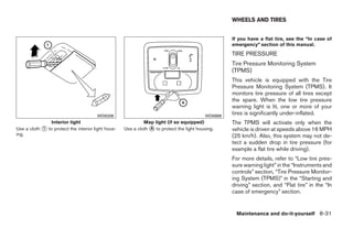WHEELS AND TIRES


                                                                                                     If you have a flat tire, see the “In case of
                                                                                                     emergency” section of this manual.
                                                                                                     TIRE PRESSURE
                                                                                                     Tire Pressure Monitoring System
                                                                                                     (TPMS)
                                                                                                     This vehicle is equipped with the Tire
                                                                                                     Pressure Monitoring System (TPMS). It
                                                                                                     monitors tire pressure of all tires except
                                                                                                     the spare. When the low tire pressure
                                                                                                     warning light is lit, one or more of your
                                       WDI0206                                             WDI0688
                                                                                                     tires is significantly under-inflated.
                Interior light                               Map light (if so equipped)              The TPMS will activate only when the
Use a cloth ᭺ to protect the interior light hous-
            1                                       Use a cloth ᭺ to protect the light housing.
                                                                A                                    vehicle is driven at speeds above 16 MPH
ing.                                                                                                 (25 km/h). Also, this system may not de-
                                                                                                     tect a sudden drop in tire pressure (for
                                                                                                     example a flat tire while driving).
                                                                                                     For more details, refer to “Low tire pres-
                                                                                                     sure warning light” in the “Instruments and
                                                                                                     controls” section, “Tire Pressure Monitor-
                                                                                                     ing System (TPMS)” in the “Starting and
                                                                                                     driving” section, and “Flat tire” in the “In
                                                                                                     case of emergency” section.


                                                                                                       Maintenance and do-it-yourself 8-31




                                                                                ੬ REVIEW COPY—2009 Sentra (sen)
                                                                                Owners Manual—USA_English (nna)
                                                                                10/27/08—tbrooks ੭
 
