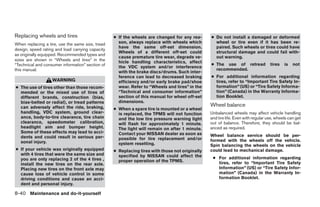 Replacing wheels and tires                        ● If the wheels are changed for any rea-      ● Do not install a damaged or deformed
When replacing a tire, use the same size, tread     son, always replace with wheels which         wheel or tire even if it has been re-
                                                    have the same off-set dimension.              paired. Such wheels or tires could have
design, speed rating and load carrying capacity
                                                    Wheels of a different off-set could           structural damage and could fail with-
as originally equipped. Recommended types and
                                                    cause premature tire wear, degrade ve-        out warning.
sizes are shown in “Wheels and tires” in the        hicle handling characteristics, affect
“Technical and consumer information” section of                                                 ● The use of retread              tires   is   not
                                                    the VDC system and/or interference
this manual.                                                                                      recommended.
                                                    with the brake discs/drums. Such inter-
                                                    ference can lead to decreased braking       ● For additional information regarding
                   WARNING                          efficiency and/or early brake pad/shoe        tires, refer to “Important Tire Safety In-
● The use of tires other than those recom-          wear. Refer to “Wheels and tires” in the      formation” (US) or “Tire Safety Informa-
  mended or the mixed use of tires of               “Technical and consumer information”          tion” (Canada) in the Warranty Informa-
  different brands, construction (bias,             section of this manual for wheel off-set      tion Booklet.
  bias-belted or radial), or tread patterns         dimensions.
  can adversely affect the ride, braking,                                                       Wheel balance
                                                  ● When a spare tire is mounted or a wheel
  handling, VDC system, ground clear-               is replaced, the TPMS will not function     Unbalanced wheels may affect vehicle handling
  ance, body-to-tire clearance, tire chain          and the low tire pressure warning light     and tire life. Even with regular use, wheels can get
  clearance, speedometer calibration,               will flash for approximately 1 minute.      out of balance. Therefore, they should be bal-
  headlight aim and bumper height.                  The light will remain on after 1 minute.    anced as required.
  Some of these effects may lead to acci-           Contact your NISSAN dealer as soon as
  dents and could result in serious per-                                                        Wheel balance service should be per-
                                                    possible for tire replacement and/or        formed with the wheels off the vehicle.
  sonal injury.                                     system resetting.                           Spin balancing the wheels on the vehicle
● If your vehicle was originally equipped         ● Replacing tires with those not originally   could lead to mechanical damage.
  with 4 tires that were the same size and          specified by NISSAN could affect the
  you are only replacing 2 of the 4 tires ,                                                      ● For additional information regarding
                                                    proper operation of the TPMS.                  tires, refer to “Important Tire Safety
  install the new tires on the rear axle.
  Placing new tires on the front axle may                                                          Information” (US) or “Tire Safety Infor-
  cause loss of vehicle control in some                                                            mation” (Canada) in the Warranty In-
  driving conditions and cause an acci-                                                            formation Booklet.
  dent and personal injury.

8-40 Maintenance and do-it-yourself




                                                                            ੬ REVIEW COPY—2009 Sentra (sen)
                                                                            Owners Manual—USA_English (nna)
                                                                            10/27/08—tbrooks ੭
 