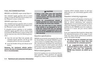 FUEL RECOMMENDATION                                                                                      supports efforts towards cleaner air and sug-
                                                                         CAUTION
                                                                                                         gests that you use reformulated gasoline when
MR20DE and QR25DE engine except Spec-V              ● Using a fuel other than that specified             available.
Use unleaded regular gasoline with an octane          could adversely affect the emission
                                                      control system, and may also affect the            Gasoline containing oxygenates
rating of at least 87 AKI (Anti-Knock Index) num-
                                                      warranty coverage.
ber (Research octane number 91).                                                                         Some fuel suppliers sell gasoline containing oxy-
                                                    ● Under no circumstances should a                    genates such as ethanol, MTBE and methanol
QR25DE engine Spec-V only                             leaded gasoline be used, because this              with or without advertising their presence.
Use unleaded premium gasoline with an octane          will damage the three-way catalyst.                NISSAN does not recommend the use of fuels of
rating of at least 91 AKI (Anti-Knock Index) num-   ● Do not use E-85 fuel in your vehicle.              which the oxygenate content and the fuel com-
ber (Research octane number 96).                      Your vehicle is not designed to run on             patibility for your NISSAN cannot be readily de-
                                                      E-85 fuel. Using E-85 fuel can damage              termined. If in doubt, ask your service station
If unleaded premium gasoline is not available,
                                                      the fuel system components and is not              manager.
unleaded regular gasoline with an octane rating
                                                      covered by the NISSAN new vehicle lim-
of at lease 87 AKI (Research octane number 91)                                                           If you use oxygenate-blend gasoline, please take
                                                      ited warranty.
can be used, but only under the following precau-                                                        the following precautions as the usage of such
tions:                                              Gasoline specifications                              fuels may cause vehicle performance problems
                                                                                                         and/or fuel system damage.
 ● have the fuel tank filled only partially with    NISSAN recommends using gasoline that meets
   unleaded regular gasoline, and fill up with      the World-Wide Fuel Charter (WWFC) specifi-           ● The fuel should be unleaded and have
   unleaded premium as soon as possible.            cations where it is available. Many of the automo-      an octane rating no lower than that
                                                    bile manufacturers developed this specification         recommended for unleaded gasoline.
 ● avoid full throttle driving and abrupt accel-
   eration.                                         to improve emission control system and vehicle        ● If an oxygenate-blend other than
                                                    performance. Ask your service station manager if        methanol blend is used, it should con-
However, for maximum vehicle perfor-                the gasoline meets the WWFC specifications.             tain no more than 10% oxygenate.
mance, the use of unleaded premium gaso-
                                                    Reformulated gasoline                                   (MTBE may, however, be added up to
line is recommended.
                                                                                                            15%.)
                                                    Some fuel suppliers are now producing reformu-
                                                    lated gasolines. These gasolines are specially
                                                    designed to reduce vehicle emissions. NISSAN
9-4 Technical and consumer information




                                                                                  ੬ REVIEW COPY—2009 Sentra (sen)
                                                                                  Owners Manual—USA_English (nna)
                                                                                  10/27/08—tbrooks ੭
 