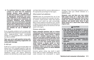 ● If a methanol blend is used, it should              and black label with the common abbreviation or         damage. If any of the above symptoms are en-
   contain no more than 5% methanol                    the appropriate percentage for that region.             countered, have your vehicle checked at a
   (methyl alcohol, wood alcohol). It                                                                          NISSAN dealer.
   should also contain a suitable amount               Aftermarket fuel additives
                                                                                                               However, now and then you may notice
   of appropriate cosolvents and corro-                NISSAN does not recommend the use of any                light spark knock for a short time while
   sion inhibitors. If not properly formu-             aftermarket fuel additives (for example, fuel injec-    accelerating or driving up hills. This is not a
   lated with appropriate cosolvents and               tor cleaner, octane booster, intake valve deposit       cause for concern, because you get the
   corrosion inhibitors, such methanol                                                                         greatest fuel benefit when there is light
                                                       removers, etc.) which are sold commercially.
   blends may cause fuel system damage                                                                         spark knock for a short time under heavy
                                                       Many of these additives intended for gum, varnish
   and/or vehicle performance problems.                                                                        engine load.
                                                       or deposit removal may contain active solvents or
   At this time, sufficient data is not avail-
                                                       similar ingredients that can be harmful to the fuel
   able to ensure that all methanol blends
                                                       system and engine.                                                         CAUTION
   are suitable for use in NISSAN ve-
   hicles.                                             Octane rating tips                                       ● Your vehicle is not designed to run on
                                                                                                                  E-85 fuel. Using E-85 fuel in a vehicle
If any driveability problems such as engine stall-     Using unleaded gasoline with an octane                     not specifically designed for E-85 fuel
ing and difficult hot-starting are experienced after   rating lower than recommended can cause                    can damage fuel system components
using oxygenate-blend fuels, immediately               persistent, heavy “spark knock.” (“Spark                   and is not covered by the NISSAN new
change to a non-oxygenate fuel or a fuel with a        knock” is a metallic rapping noise.) If se-                vehicle limited warranty.
low blend of MTBE.                                     vere, this can lead to engine damage. If you
                                                       detect a persistent heavy spark knock even               ● E-85 is a mixture of approximately 85%
Take care not to spill gasoline during refu-                                                                      fuel ethanol and 15% unleaded
eling. Gasoline containing oxygenates can              when using gasoline of the stated octane
                                                       rating, or if you hear steady spark knock                  gasoline.
cause paint damage.
                                                       while holding a steady speed on level                    ● U.S. government regulations require
E–85 fuel                                              roads, have a NISSAN dealer correct the                    ethanol dispensing pumps to be identi-
                                                       condition. Failure to correct the condition                fied by a small, square, orange and
E-85 fuel is a mixture of approximately 85% fuel
                                                       is misuse of the vehicle, for which NISSAN                 black label with the common abbrevia-
ethanol and 15% unleaded gasoline. E-85 can
                                                       is not responsible.                                        tion or the appropriate percentage for
only be used in a Flexible Fuel Vehicle (FFV). Do
not use E-85 in your vehicle. U.S. government          Incorrect ignition timing may result in spark              that region.
regulations require fuel ethanol dispensing            knock, after-run and/or overheating, which may
pumps to be identified by a small, square, orange      cause excessive fuel consumption or engine
                                                                                                              Technical and consumer information 9-5




                                                                                      ੬ REVIEW COPY—2009 Sentra (sen)
                                                                                      Owners Manual—USA_English (nna)
                                                                                      10/27/08—tbrooks ੭
 