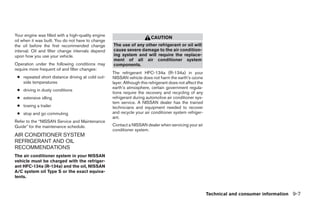 Your engine was filled with a high-quality engine
                                                                          CAUTION
oil when it was built. You do not have to change
the oil before the first recommended change         The use of any other refrigerant or oil will
interval. Oil and filter change intervals depend    cause severe damage to the air condition-
upon how you use your vehicle.                      ing system and will require the replace-
                                                    ment of all air conditioner system
Operation under the following conditions may        components.
require more frequent oil and filter changes:
                                                    The refrigerant HFC-134a (R-134a) in your
 ● repeated short distance driving at cold out-     NISSAN vehicle does not harm the earth’s ozone
   side temperatures                                layer. Although this refrigerant does not affect the
                                                    earth’s atmosphere, certain government regula-
 ● driving in dusty conditions
                                                    tions require the recovery and recycling of any
 ● extensive idling                                 refrigerant during automotive air conditioner sys-
                                                    tem service. A NISSAN dealer has the trained
 ● towing a trailer                                 technicians and equipment needed to recover
 ● stop and go commuting                            and recycle your air conditioner system refriger-
                                                    ant.
Refer to the “NISSAN Service and Maintenance
Guide” for the maintenance schedule.                Contact a NISSAN dealer when servicing your air
                                                    conditioner system.
AIR CONDITIONER SYSTEM
REFRIGERANT AND OIL
RECOMMENDATIONS
The air conditioner system in your NISSAN
vehicle must be charged with the refriger-
ant HFC-134a (R-134a) and the oil, NISSAN
A/C system oil Type S or the exact equiva-
lents.


                                                                                                           Technical and consumer information 9-7




                                                                                   ੬ REVIEW COPY—2009 Sentra (sen)
                                                                                   Owners Manual—USA_English (nna)
                                                                                   10/27/08—tbrooks ੭
 