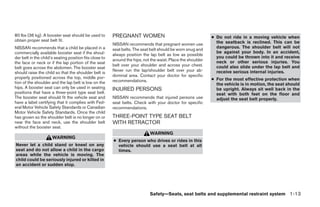 80 lbs (36 kg). A booster seat should be used to         PREGNANT WOMEN                                       ● Do not ride in a moving vehicle when
obtain proper seat belt fit.                                                                                    the seatback is reclined. This can be
                                                         NISSAN recommends that pregnant women use
NISSAN recommends that a child be placed in a                                                                   dangerous. The shoulder belt will not
                                                         seat belts. The seat belt should be worn snug and
commercially available booster seat if the shoul-                                                               be against your body. In an accident,
                                                         always position the lap belt as low as possible
der belt in the child’s seating position fits close to                                                          you could be thrown into it and receive
                                                         around the hips, not the waist. Place the shoulder     neck or other serious injuries. You
the face or neck or if the lap portion of the seat
                                                         belt over your shoulder and across your chest.         could also slide under the lap belt and
belt goes across the abdomen. The booster seat
                                                         Never run the lap/shoulder belt over your ab-          receive serious internal injuries.
should raise the child so that the shoulder belt is
properly positioned across the top, middle por-          dominal area. Contact your doctor for specific
                                                         recommendations.                                     ● For the most effective protection when
tion of the shoulder and the lap belt is low on the                                                             the vehicle is in motion, the seat should
hips. A booster seat can only be used in seating         INJURED PERSONS                                        be upright. Always sit well back in the
positions that have a three-point type seat belt.                                                               seat with both feet on the floor and
The booster seat should fit the vehicle seat and         NISSAN recommends that injured persons use             adjust the seat belt properly.
have a label certifying that it complies with Fed-       seat belts. Check with your doctor for specific
eral Motor Vehicle Safety Standards or Canadian          recommendations.
Motor Vehicle Safety Standards. Once the child
has grown so the shoulder belt is no longer on or        THREE-POINT TYPE SEAT BELT
near the face and neck, use the shoulder belt            WITH RETRACTOR
without the booster seat.
                                                                             WARNING
                      WARNING
                                                         ● Every person who drives or rides in this
Never let a child stand or kneel on any                    vehicle should use a seat belt at all
seat and do not allow a child in the cargo                 times.
areas while the vehicle is moving. The
child could be seriously injured or killed in
an accident or sudden stop.




                                                                             Safety—Seats, seat belts and supplemental restraint system 1-13




                                                                                       ੬ REVIEW COPY—2009 Sentra (sen)
                                                                                       Owners Manual—USA_English (nna)
                                                                                       10/23/08—debbie ੭
 