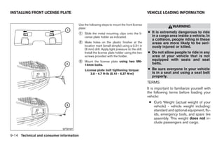 INSTALLING FRONT LICENSE PLATE                                                                   VEHICLE LOADING INFORMATION


                                          Use the following steps to mount the front license
                                          plate:
                                                                                                                  WARNING

                                          ᭺
                                          1   Slide the metal mounting clips onto the li-        ● It is extremely dangerous to ride
                                              cense plate holder as indicated.                     in a cargo area inside a vehicle. In
                                                                                                   a collision, people riding in these
                                          ᭺
                                          2   Make holes on the plastic finisher at the            areas are more likely to be seri-
                                              location mark (small dimple) using a 0.31 in         ously injured or killed.
                                              (8 mm) drill. Apply light pressure to the drill.
                                              Install the license plate holder using the two     ● Do not allow people to ride in any
                                              screws provided with the holder.                     area of your vehicle that is not
                                                                                                   equipped with seats and seat
                                          ᭺
                                          3   Mount the license plate using two M6-
                                                                                                   belts.
                                              14mm bolts.
                                              License plate bolt tightening torque:              ● Be sure everyone in your vehicle
                                                  3.8 - 4.7 ft-lb (5.10 - 6.37 N·m)                is in a seat and using a seat belt
                                                                                                   properly.
                                                                                                 TERMS
                                                                                                 It is important to familiarize yourself with
                                                                                                 the following terms before loading your
                                                                                                 vehicle:
                                                                                                  ● Curb Weight (actual weight of your
                                                                                                    vehicle) - vehicle weight including:
                                                                                                    standard and optional equipment, flu-
                                                                                                    ids, emergency tools, and spare tire
                                                                                                    assembly. This weight does not in-
                                                                                                    clude passengers and cargo.
                             WTI0187

9-14 Technical and consumer information




                                                                        ੬ REVIEW COPY—2009 Sentra (sen)
                                                                        Owners Manual—USA_English (nna)
                                                                        10/27/08—tbrooks ੭
 