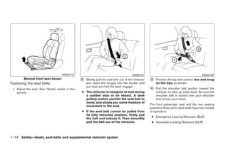 WRS0719                                              WRS0137                                             WRS0138
         Manual front seat shown                   ᭺
                                                   2   Slowly pull the seat belt out of the retractor   ᭺
                                                                                                        3   Position the lap belt portion low and snug
Fastening the seat belts                               and insert the tongue into the buckle until          on the hips as shown.
                                                       you hear and feel the latch engage.
 1. Adjust the seat. See “Seats” earlier in this                                                        ᭺
                                                                                                        4   Pull the shoulder belt portion toward the
    section.                                       ● The retractor is designed to lock during               retractor to take up extra slack. Be sure the
                                                     a sudden stop or on impact. A slow                     shoulder belt is routed over your shoulder
                                                     pulling motion permits the seat belt to                and across your chest.
                                                     move, and allows you some freedom of
                                                                                                        The front passenger seat and the rear seating
                                                     movement in the seat.
                                                                                                        positions three-point seat belts have two modes
                                                   ● If the seat belt cannot be pulled from             of operation:
                                                     its fully retracted position, firmly pull
                                                                                                         ● Emergency Locking Retractor (ELR)
                                                     the belt and release it. Then smoothly
                                                     pull the belt out of the retractor.                 ● Automatic Locking Retractor (ALR)



1-14 Safety—Seats, seat belts and supplemental restraint system




                                                                                ੬ REVIEW COPY—2009 Sentra (sen)
                                                                                Owners Manual—USA_English (nna)
                                                                                10/23/08—debbie ੭
 