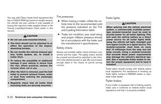 You may add Class I trailer hitch equipment that   Tire pressures                                        Trailer lights
has a 2,000 lb (909 kg) maximum weight rating to    ● When towing a trailer, inflate the ve-
the vehicle, but your vehicle is only capable of                                                                              CAUTION
                                                      hicle tires to the recommended cold
towing the maximum trailer weights shown in the
Towing Load/Specification Chart earlier in this       tire pressure indicated on the Tire                When splicing into the vehicle electrical
                                                      and Loading Information label.                     system, a commercially available power-
section.
                                                                                                         type module/converter must be used to
                                                    ● Trailer tire condition, size, load rating          provide power for all trailer lighting. This
                    CAUTION                                                                              unit uses the vehicle battery as a direct
                                                      and proper inflation pressure should
● Do not use axle-mounted hitches.                    be in accordance with the trailer and              power source for all trailer lights while
                                                                                                         using the vehicle tail light, stoplight and
● The hitch should not be attached to or              tire manufacturer’s specifications.                turn signal circuits as a signal source. The
  affect the operation of the impact-
                                                   Safety chains                                         module/converter must draw no more
  absorbing bumper.
                                                                                                         that 15 milliamps from the stop and tail
● Do not modify the vehicle exhaust sys-           Always use suitable safety chains between your        lamp circuits. Using a module/converter
  tem, brake system, etc. to install a             vehicle and the trailer. The safety chains should     that exceeds these power requirements
  trailer hitch.                                   be crossed and should be attached to the hitch,       may damage the vehicle’s electrical sys-
                                                   not to the vehicle bumper or axle. Be sure to leave   tem. See a reputable trailer dealer to ob-
● To reduce the possibility of additional
                                                   enough slack in the chains to permit turning          tain the proper equipment and to have it
  damage if your vehicle is struck from
                                                   corners.                                              installed.
  the rear, where practical, remove the
  receiver when not in use.                                                                              Trailer lights should comply with federal and/or
● After the hitch is removed, seal the bolt                                                              local regulations. For assistance in hooking up
  holes to prevent exhaust fumes, water                                                                  trailer lights, contact a NISSAN dealer or repu-
  or dust from entering the passenger                                                                    table trailer dealer.
  compartment.
                                                                                                         Trailer brakes
● Regularly check that all trailer hitch
  mounting bolts are securely mounted.                                                                   If your trailer is equipped with a braking system,
                                                                                                         make sure it conforms to federal and/or local
                                                                                                         regulations and that it is properly installed.


9-22 Technical and consumer information




                                                                                 ੬ REVIEW COPY—2009 Sentra (sen)
                                                                                 Owners Manual—USA_English (nna)
                                                                                 10/27/08—tbrooks ੭
 