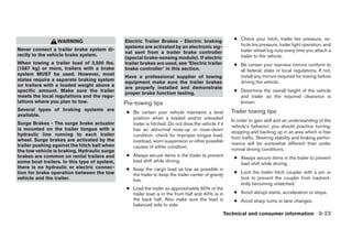 Electric Trailer Brakes - Electric braking               ● Check your hitch, trailer tire pressure, ve-
                 WARNING
                                              systems are activated by an electronic sig-                hicle tire pressure, trailer light operation, and
Never connect a trailer brake system di-                                                                 trailer wheel lug nuts every time you attach a
                                              nal sent from a trailer brake controller
rectly to the vehicle brake system.                                                                      trailer to the vehicle.
                                              (special brake-sensing module). If electric
When towing a trailer load of 3,500 lbs.      trailer brakes are used, see ؆Electric trailer           ● Be certain your rearview mirrors conform to
(1587 kg) or more, trailers with a brake      brake controller؆ in this section.                         all federal, state or local regulations. If not,
system MUST be used. However, most                                                                       install any mirrors required for towing before
                                              Have a professional supplier of towing
states require a separate braking system      equipment make sure the trailer brakes                     driving the vehicle.
on trailers with a loaded weight above a      are properly installed and demonstrate
specific amount. Make sure the trailer                                                                 ● Determine the overall height of the vehicle
                                              proper brake function testing.
meets the local regulations and the regu-                                                                and trailer so the required clearance is
lations where you plan to tow.                Pre-towing tips                                            known.
Several types of braking systems are                                                                  Trailer towing tips
                                               ● Be certain your vehicle maintains a level
available.
                                                 position when a loaded and/or unloaded
                                                                                                      In order to gain skill and an understanding of the
Surge Brakes - The surge brake actuator          trailer is hitched. Do not drive the vehicle if it
                                                                                                      vehicle’s behavior, you should practice turning,
is mounted on the trailer tongue with a          has an abnormal nose-up or nose-down
                                                                                                      stopping and backing up in an area which is free
hydraulic line running to each trailer           condition; check for improper tongue load,
wheel. Surge brakes are activated by the                                                              from traffic. Steering stability and braking perfor-
                                                 overload, worn suspension or other possible
trailer pushing against the hitch ball when                                                           mance will be somewhat different than under
                                                 causes of either condition.
the tow vehicle is braking. Hydraulic surge                                                           normal driving conditions.
brakes are common on rental trailers and       ● Always secure items in the trailer to prevent
                                                                                                       ● Always secure items in the trailer to prevent
some boat trailers. In this type of system,      load shift while driving.
                                                                                                         load shift while driving.
there is no hydraulic or electric connec-      ● Keep the cargo load as low as possible in
tion for brake operation between the tow         the trailer to keep the trailer center of gravity     ● Lock the trailer hitch coupler with a pin or
vehicle and the trailer.                         low.                                                    lock to prevent the coupler from inadvert-
                                                                                                         ently becoming unlatched.
                                               ● Load the trailer so approximately 60% of the
                                                 trailer load is in the front half and 40% is in       ● Avoid abrupt starts, acceleration or stops.
                                                 the back half. Also make sure the load is             ● Avoid sharp turns or lane changes.
                                                 balanced side to side.
                                                                                                  Technical and consumer information 9-23




                                                                             ੬ REVIEW COPY—2009 Sentra (sen)
                                                                             Owners Manual—USA_English (nna)
                                                                             10/27/08—tbrooks ੭
 