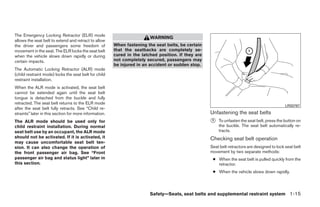The Emergency Locking Retractor (ELR) mode
                                                                         WARNING
allows the seat belt to extend and retract to allow
the driver and passengers some freedom of               When fastening the seat belts, be certain
movement in the seat. The ELR locks the seat belt       that the seatbacks are completely se-
when the vehicle slows down rapidly or during           cured in the latched position. If they are
certain impacts.                                        not completely secured, passengers may
                                                        be injured in an accident or sudden stop.
The Automatic Locking Retractor (ALR) mode
(child restraint mode) locks the seat belt for child
restraint installation.
When the ALR mode is activated, the seat belt
cannot be extended again until the seat belt
tongue is detached from the buckle and fully
retracted. The seat belt returns to the ELR mode
                                                                                                                                               LRS0767
after the seat belt fully retracts. See “Child re-
straints” later in this section for more information.                                                Unfastening the seat belts
The ALR mode should be used only for                                                                 ᭺
                                                                                                     1   To unfasten the seat belt, press the button on
child restraint installation. During normal                                                              the buckle. The seat belt automatically re-
seat belt use by an occupant, the ALR mode                                                               tracts.
should not be activated. If it is activated, it                                                      Checking seat belt operation
may cause uncomfortable seat belt ten-
sion. It can also change the operation of                                                            Seat belt retractors are designed to lock seat belt
the front passenger air bag. See “Front                                                              movement by two separate methods:
passenger air bag and status light” later in                                                          ● When the seat belt is pulled quickly from the
this section.                                                                                           retractor.
                                                                                                      ● When the vehicle slows down rapidly.




                                                                         Safety—Seats, seat belts and supplemental restraint system 1-15




                                                                                 ੬ REVIEW COPY—2009 Sentra (sen)
                                                                                 Owners Manual—USA_English (nna)
                                                                                 10/23/08—debbie ੭
 