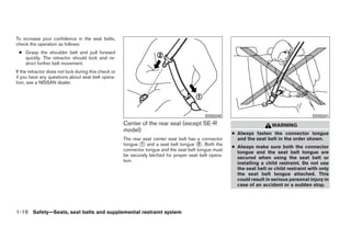 To increase your confidence in the seat belts,
check the operation as follows:
 ● Grasp the shoulder belt and pull forward
   quickly. The retractor should lock and re-
   strict further belt movement.
If the retractor does not lock during this check or
if you have any questions about seat belt opera-
tion, see a NISSAN dealer.




                                                                                            SSS0240                                         SSS0241
                                                      Center of the rear seat (except SE-R                                WARNING
                                                      model)
                                                                                                        ● Always fasten the connector tongue
                                                      The rear seat center seat belt has a connector      and the seat belt in the order shown.
                                                      tongue ᭺ and a seat belt tongue ᭺. Both the
                                                              1                           2
                                                                                                        ● Always make sure both the connector
                                                      connector tongue and the seat belt tongue must
                                                                                                          tongue and the seat belt tongue are
                                                      be securely latched for proper seat belt opera-
                                                                                                          secured when using the seat belt or
                                                      tion.
                                                                                                          installing a child restraint. Do not use
                                                                                                          the seat belt or child restraint with only
                                                                                                          the seat belt tongue attached. This
                                                                                                          could result in serious personal injury in
                                                                                                          case of an accident or a sudden stop.




1-16 Safety—Seats, seat belts and supplemental restraint system




                                                                                  ੬ REVIEW COPY—2009 Sentra (sen)
                                                                                  Owners Manual—USA_English (nna)
                                                                                  10/23/08—debbie ੭
 