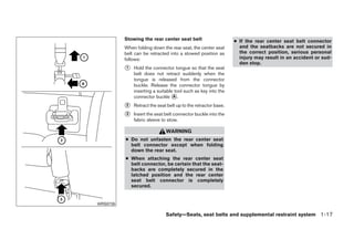 Stowing the rear center seat belt                     ● If the rear center seat belt connector
          When folding down the rear seat, the center seat        and the seatbacks are not secured in
          belt can be retracted into a stowed position as         the correct position, serious personal
          follows:                                                injury may result in an accident or sud-
                                                                  den stop.
          ᭺
          1   Hold the connector tongue so that the seat
              belt does not retract suddenly when the
              tongue is released from the connector
              buckle. Release the connector tongue by
              inserting a suitable tool such as key into the
              connector buckle ᭺. A

          ᭺
          2   Retract the seat belt up to the retractor base.
          ᭺
          3   Insert the seat belt connector buckle into the
              fabric sleeve to stow.

                              WARNING
          ● Do not unfasten the rear center seat
            belt connector except when folding
            down the rear seat.
          ● When attaching the rear center seat
            belt connector, be certain that the seat-
            backs are completely secured in the
            latched position and the rear center
            seat belt connector is completely
            secured.


WRS0735

                              Safety—Seats, seat belts and supplemental restraint system 1-17




                                        ੬ REVIEW COPY—2009 Sentra (sen)
                                        Owners Manual—USA_English (nna)
                                        10/23/08—debbie ੭
 