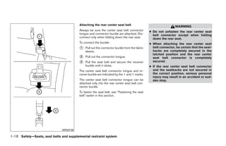 Attaching the rear center seat belt
                                                                                                              WARNING
                                        Always be sure the center seat belt connector        ● Do not unfasten the rear center seat
                                        tongue and connector buckle are attached. Dis-         belt connector except when folding
                                        connect only when folding down the rear seat.          down the rear seat.
                                        To connect the buckle:                               ● When attaching the rear center seat
                                        ᭺1   Pull out the connector buckle from the fabric     belt connector, be certain that the seat-
                                             sleeve.                                           backs are completely secured in the
                                                                                               latched position and the rear center
                                        ᭺
                                        2    Pull out the connector tongue.                    seat belt connector is completely
                                        ᭺
                                        3    Pull the seat belt and secure the receiver        secured.
                                             buckle until it clicks.                         ● If the rear center seat belt connector
                                        The center seat belt connector tongue and re-          and the seatbacks are not secured in
                                        ceiver buckle are indicated by the > and < marks.      the correct position, serious personal
                                                                                               injury may result in an accident or sud-
                                        The center seat belt connector tongue can be           den stop.
                                        attached only into the rear center seat belt con-
                                        nector buckle.
                                        To fasten the seat belt, see “Fastening the seat
                                        belt” earlier in this section.




                              WRS0736

1-18 Safety—Seats, seat belts and supplemental restraint system




                                                                      ੬ REVIEW COPY—2009 Sentra (sen)
                                                                      Owners Manual—USA_English (nna)
                                                                      10/23/08—debbie ੭
 