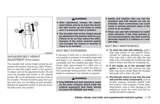 WARNING                          ● Adults and children who can use the
                                                                                                              standard seat belt should not use an
                                                      ● After adjustment, release the adjust-                 extender. Such unnecessary use could
                                                        ment button and try to move the shoul-                result in serious personal injury in the
                                                        der belt anchor up and down to make                   event of an accident.
                                                        sure it is securely fixed in position.
                                                                                                            ● Never use seat belt extenders to install
                                                      ● The shoulder belt anchor height should                child restraints. If the child restraint is
                                                        be adjusted to the position best for you.             not secured properly, the child could be
                                                        Failure to do so may reduce the effec-                seriously injured in a collision or a sud-
                                                        tiveness of the entire restraint system               den stop.
                                                        and increase the chance or severity of
                                                        injury in an accident.                              SEAT BELT MAINTENANCE
                                                      SEAT BELT EXTENDERS                                   ● To clean the seat belt webbing, apply a
                                          LRS0242                                                             mild soap solution or any solution recom-
                                                      If, because of body size or driving position, it is     mended for cleaning upholstery or carpet.
SHOULDER BELT HEIGHT                                  not possible to properly fit the lap/shoulder belt      Then wipe with a cloth and allow the seat
ADJUSTMENT (front seats)                              and fasten it, an extender is available which is        belts to dry in the shade. Do not allow the seat
                                                      compatible with the installed seat belts. The ex-       belts to retract until they are completely dry.
The shoulder belt anchor height should be ad-
justed to the position best for you. (See “Precau-
                                                      tender adds approximately 8 in (200 mm) of            ● If dirt builds up in the shoulder belt
                                                      length and may be used for either the driver or         guide of the seat belt anchors, the seat
tions on seat belt usage” earlier in this section.)
                                                      front passenger seating position. See a NISSAN
To adjust, pull out the adjustment button ᭺ and
                                            1                                                                 belts may retract slowly. Wipe the shoulder
                                                      dealer for assistance if an extender is required.       belt guide with a clean, dry cloth.
move the shoulder belt anchor to the desired
position ᭺, so the belt passes over the center of
          2                                                                                                 ● Periodically check to see that the seat
                                                                           WARNING                            belt and the metal components, such as
the shoulder. The belt should be away from your
face and neck, but not falling off your shoulder.     ● Only NISSAN seat belt extenders, made                 buckles, tongues, retractors, flexible wires
Release the adjustment button to lock the shoul-        by the same company which made the                    and anchors, work properly. If loose parts,
der belt anchor into position.                          original equipment seat belts, should                 deterioration, cuts or other damage on the
                                                        be used with NISSAN seat belts.                       webbing is found, the entire seat belt as-
                                                                                                              sembly should be replaced.

                                                                           Safety—Seats, seat belts and supplemental restraint system 1-19




                                                                                    ੬ REVIEW COPY—2009 Sentra (sen)
                                                                                    Owners Manual—USA_English (nna)
                                                                                    10/23/08—debbie ੭
 