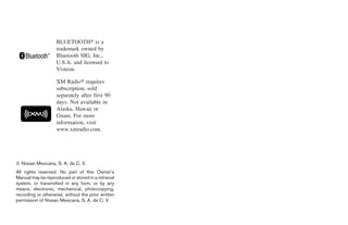 BLUETOOTH௡ is a
                    trademark owned by
                    Bluetooth SIG, Inc.,
                    U.S.A. and licensed to
                    Visteon.

                    XM Radio௡ requires
                    subscription, sold
                    separately after first 90
                    days. Not available in
                    Alaska, Hawaii or
                    Guam. For more
                    information, visit
                    www.xmradio.com.




© Nissan Mexicana, S. A. de C. V.
All rights reserved. No part of this Owner’s
Manual may be reproduced or stored in a retrieval
system, or transmitted in any form, or by any
means, electronic, mechanical, photocopying,
recording or otherwise, without the prior written
permission of Nissan Mexicana, S. A. de C. V.




                                                    ੬ REVIEW COPY—2009 Sentra (sen)
                                                    Owners Manual—USA_English (nna)
                                                    10/23/08—debbie ੭
 