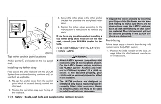 3. Secure the tether strap to the tether anchor    ● Inspect the lower anchors by inserting
                                                        bracket that provides the straightest instal-     your fingers into the lower anchor area
                                                        lation.                                           and feeling to make sure there are no
                                                     4. Tighten the tether strap according to the         obstructions over the LATCH anchors,
                                                        manufacturer’s instructions to remove any         such as seat belt webbing or seat cush-
                                                        slack.                                            ion material. The child restraint will not
                                                                                                          be secured properly if the LATCH an-
                                                    If you have any questions when installing a           chors are obstructed.
                                                    top tether strap child restraint on the rear
                                                    seat, consult your NISSAN dealer for de-            Front-facing
                                                    tails.                                              Follow these steps to install a front-facing child
                                                                                                        restraint using the LATCH system:
                                                    CHILD RESTRAINT INSTALLATION
                                                    USING LATCH                                          1. Position the child restraint on the seat. Al-
                                        LRS0723                                                             ways follow the child restraint manufactur-
Top tether anchor point locations                                       WARNING                             er’s instructions.

Anchor points ᭺ are located on the rear parcel
               1                                    ● Attach LATCH system compatible child
shelf.                                                restraints only at the locations shown.
                                                      For the LATCH lower anchor locations
Installing top tether strap                           see “LATCH (Lower Anchors and Teth-
                                                      ers for CHildren) system”. If a child re-
First, secure the child restraint with the LATCH      straint is not secured properly, your
System (rear outboard seating positions only) or      child could be seriously injured or killed
seat belt, as applicable.                             in an accident.
 1. Flip up the anchor cover from the anchor        ● The LATCH anchors are designed to
    point which is located directly behind the        withstand only those loads imposed by
    child seat.                                       correctly fitted child restraints. Under
                                                      no circumstances are they to be used
 2. Position the top tether strap over the top of
                                                      for adult seat belts or harnesses.
    the seatback.
1-24 Safety—Seats, seat belts and supplemental restraint system




                                                                                 ੬ REVIEW COPY—2009 Sentra (sen)
                                                                                 Owners Manual—USA_English (nna)
                                                                                 10/23/08—debbie ੭
 