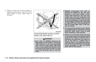 5. Check to make sure the child restraint is                                                   ● NISSAN recommends that child re-
    properly secured prior to each use. If the                                                    straints be installed in the rear seat.
    child restraint is loose, repeat steps 2                                                      However, if you must install a front-
    through 4.                                                                                    facing child restraint in the front pas-
                                                                                                  senger seat, move the passenger seat
                                                                                                  to the rearmost position. Also, be sure
                                                                                                  the front passenger air bag status light
                                                                                                  is illuminated to indicate the passenger
                                                                                                  air bag is OFF. See “Front passenger air
                                                                                                  bag and status light” later in this sec-
                                                                                                  tion for details
                                                                                                ● The three-point seat belt in your vehicle
                                                                                                  is equipped with an Automatic Locking
                                                                                    WRS0256       Retractor (ALR) which must be used
                                                                                                  when installing a child restraint.
                                                 CHILD RESTRAINT INSTALLATION
                                                                                                ● Failure to use the ALR mode will result
                                                 USING THE SEAT BELTS                             in the child restraint not being properly
                                                                                                  secured. The restraint could tip over or
                                                                   WARNING                        otherwise be unsecured and cause in-
                                                 ● Even with the NISSAN Advanced Air              jury to the child in a sudden stop or
                                                   Bag System, never install a rear-facing        collision. Also, it can change the opera-
                                                   child restraint in the front passenger         tion of the front passenger air bag. See
                                                   seat. Front air bags inflate with great        “Front passenger air bag and status
                                                   force. A rear-facing child restraint could     light” later in this section.
                                                   be struck by the front air bag in a crash
                                                   and could seriously injure or kill your
                                                   child.



1-28 Safety—Seats, seat belts and supplemental restraint system




                                                                           ੬ REVIEW COPY—2009 Sentra (sen)
                                                                           Owners Manual—USA_English (nna)
                                                                           10/23/08—debbie ੭
 