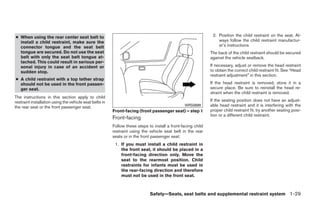 ● When using the rear center seat belt to                                                                      2. Position the child restraint on the seat. Al-
  install a child restraint, make sure the                                                                        ways follow the child restraint manufactur-
  connector tongue and the seat belt                                                                              er’s instructions
  tongue are secured. Do not use the seat                                                                     The back of the child restraint should be secured
  belt with only the seat belt tongue at-                                                                     against the vehicle seatback.
  tached. This could result in serious per-
  sonal injury in case of an accident or                                                                      If necessary, adjust or remove the head restraint
  sudden stop.                                                                                                to obtain the correct child restraint fit. See “Head
                                                                                                              restraint adjustment” in this section.
● A child restraint with a top tether strap
  should not be used in the front passen-                                                                     If the head restraint is removed, store it in a
  ger seat.                                                                                                   secure place. Be sure to reinstall the head re-
                                                                                                              straint when the child restraint is removed.
The instructions in this section apply to child
restraint installation using the vehicle seat belts in                                                        If the seating position does not have an adjust-
the rear seat or the front passenger seat.                                                      WRS0699       able head restraint and it is interfering with the
                                                         Front-facing (front passenger seat) – step 1         proper child restraint fit, try another seating posi-
                                                                                                              tion or a different child restraint.
                                                         Front-facing
                                                         Follow these steps to install a front-facing child
                                                         restraint using the vehicle seat belt in the rear
                                                         seats or in the front passenger seat:
                                                          1. If you must install a child restraint in
                                                             the front seat, it should be placed in a
                                                             front-facing direction only. Move the
                                                             seat to the rearmost position. Child
                                                             restraints for infants must be used in
                                                             the rear-facing direction and therefore
                                                             must not be used in the front seat.



                                                                             Safety—Seats, seat belts and supplemental restraint system 1-29




                                                                                       ੬ REVIEW COPY—2009 Sentra (sen)
                                                                                       Owners Manual—USA_English (nna)
                                                                                       10/23/08—debbie ੭
 