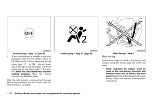 LRS0351                                   LRS0316                                           WRS0256
       Front-facing – step 11 (Type A)                  Front-facing – step 11 (Type B)                    Rear-facing – step 1
11. If the child restraint is installed in the front                                           Rear-facing
    passenger seat, turn the ignition switch to
    the ON position. The front passenger air bag                                               Follow these steps to install a rear-facing child
                                                                                               restraint using the vehicle seat belt in the rear
    status light            or         should illumi-                                          seats:
    nate. If this light is not illuminated see ЉFront
    passenger air bag status lightЉ in this sec-                                                1. Child restraints for infants must be
    tion. Move the child restraint to another                                                      used in the rear-facing direction and
    seating position. Have the system                                                              therefore must not be used in the front
    checked by a NISSAN dealer.                                                                    seat. Position the child restraint on the seat.
                                                                                                   Always follow the restraint manufacturer’s
After the child restraint is removed and the seat                                                  instructions.
belt is fully retracted, the ALR mode (child re-
straint mode) is canceled.



1-32 Safety—Seats, seat belts and supplemental restraint system




                                                                           ੬ REVIEW COPY—2009 Sentra (sen)
                                                                           Owners Manual—USA_English (nna)
                                                                           10/23/08—debbie ੭
 