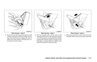 WRS0761                                               LRS0669                                             LRS0670
            Rear-facing – step 2                                   Rear-facing – step 3                                Rear-facing – step 4
2. Route the seat belt tongue through the child        3. Pull the shoulder belt until the belt is fully    4. Allow the seat belt to retract. Pull up on the
   restraint and insert it into the buckle until you      extended. At this time, the seat belt retractor      shoulder belt to remove any slack in the belt.
   hear and feel the latch engage. Be sure to             is in the Automatic Locking Retractor (ALR)
   follow the child restraint manufacturer’s in-          mode (child restraint mode). It reverts to the
   structions for belt routing.                           Emergency Locking Retractor (ELR) mode
                                                          when the seat belt is fully retracted.




                                                                          Safety—Seats, seat belts and supplemental restraint system 1-33




                                                                                    ੬ REVIEW COPY—2009 Sentra (sen)
                                                                                    Owners Manual—USA_English (nna)
                                                                                    10/23/08—debbie ੭
 