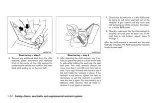 7. Check that the retractor is in the ALR mode
                                                                                                                by trying to pull more seat belt out of the
                                                                                                                retractor. If you cannot pull any more seat
                                                                                                                belt webbing out of the retractor, the retrac-
                                                                                                                tor is in the ALR mode.
                                                                                                             8. Check to make sure that the child restraint is
                                                                                                                properly secured prior to each use. If the
                                                                                                                seat belt is not locked, repeat steps 3
                                                                                                                through 7.
                                                                                                            After the child restraint is removed and the seat
                                                                                                            belt fully retracted, the ALR mode (child restraint
                                                                                                            mode) is canceled.

                                       WRS0762                                                WRS0763
             Rear-facing – step 5                                Rear-facing – step 6
 5. Remove any additional slack from the child       6. After attaching the child restraint, test it be-
    restraint; press downward and rearward              fore you place the child in it. Push it from side
    firmly in the center of the child restraint to      to side while holding the seat near the seat
    compress the vehicle seat cushion and seat-         belt path. The child restraint should not
    back while pulling up on the seat belt.             move more than 1 inch (25 mm), from side to
                                                        side. Try to tug it forward and check to see if
                                                        the belt holds the restraint in place. If the
                                                        restraint is not secure, tighten the belt as
                                                        necessary, or put the restraint in another
                                                        seat and test it again. You may need to try a
                                                        different child restraint. Not all child re-
                                                        straints fit in all types of vehicles.



1-34 Safety—Seats, seat belts and supplemental restraint system




                                                                                   ੬ REVIEW COPY—2009 Sentra (sen)
                                                                                   Owners Manual—USA_English (nna)
                                                                                   10/23/08—debbie ੭
 
