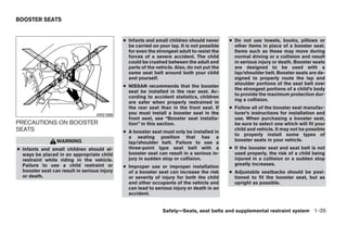 BOOSTER SEATS


                                              ● Infants and small children should never      ● Do not use towels, books, pillows or
                                                be carried on your lap. It is not possible     other items in place of a booster seat.
                                                for even the strongest adult to resist the     Items such as these may move during
                                                forces of a severe accident. The child         normal driving or a collision and result
                                                could be crushed between the adult and         in serious injury or death. Booster seats
                                                parts of the vehicle. Also, do not put the     are designed to be used with a
                                                same seat belt around both your child          lap/shoulder belt. Booster seats are de-
                                                and yourself.                                  signed to properly route the lap and
                                                                                               shoulder portions of the seat belt over
                                              ● NISSAN recommends that the booster
                                                                                               the strongest portions of a child’s body
                                                seat be installed in the rear seat. Ac-
                                                                                               to provide the maximum protection dur-
                                                cording to accident statistics, children
                                                                                               ing a collision.
                                                are safer when properly restrained in
                                                the rear seat than in the front seat. If     ● Follow all of the booster seat manufac-
                                   ARS1098      you must install a booster seat in the         turer’s instructions for installation and
                                                front seat, see “Booster seat installa-        use. When purchasing a booster seat,
PRECAUTIONS ON BOOSTER                          tion” in this section.                         be sure to select one which will fit your
SEATS                                         ● A booster seat must only be installed in
                                                                                               child and vehicle. It may not be possible
                                                                                               to properly install some types of
                                                a seating position that has a
                 WARNING                                                                       booster seats in your vehicle.
                                                lap/shoulder belt. Failure to use a
● Infants and small children should al-         three-point type seat belt with a            ● If the booster seat and seat belt is not
  ways be placed in an appropriate child        booster seat can result in a serious in-       used properly, the risk of a child being
  restraint while riding in the vehicle.        jury in sudden stop or collision.              injured in a collision or a sudden stop
  Failure to use a child restraint or                                                          greatly increases.
                                              ● Improper use or improper installation
  booster seat can result in serious injury     of a booster seat can increase the risk      ● Adjustable seatbacks should be posi-
  or death.                                     or severity of injury for both the child       tioned to fit the booster seat, but as
                                                and other occupants of the vehicle and         upright as possible.
                                                can lead to serious injury or death in an
                                                accident.


                                                                Safety—Seats, seat belts and supplemental restraint system 1-35




                                                                        ੬ REVIEW COPY—2009 Sentra (sen)
                                                                        Owners Manual—USA_English (nna)
                                                                        10/23/08—debbie ੭
 