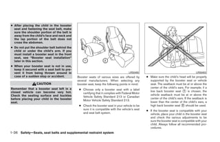 ● After placing the child in the booster
  seat and fastening the seat belt, make
  sure the shoulder portion of the belt is
  away from the child’s face and neck and
  the lap portion of the belt does not
  cross the abdomen.
● Do not put the shoulder belt behind the
  child or under the child’s arm. If you
  must install a booster seat in the front
  seat, see “Booster seat installation”
  later in this section.
● When your booster seat is not in use,
  keep it secured with a seat belt to pre-
  vent it from being thrown around in                                                LRS0455                                            LRS0453
  case of a sudden stop or accident.         Booster seats of various sizes are offered by       ● Make sure the child’s head will be properly
                                             several manufacturers. When selecting any             supported by the booster seat or vehicle
                 CAUTION                     booster seat, keep the following points in mind:      seat. The seatback must be at or above the
Remember that a booster seat left in a                                                             center of the child’s ears. For example, if a
                                              ● Choose only a booster seat with a label
closed vehicle can become very hot.                                                                low back booster seat ᭺ is chosen, the
                                                                                                                              1
                                                certifying that it complies with Federal Motor
Check the seating surface and buckles                                                              vehicle seatback must be at or above the
                                                Vehicle Safety Standard 213 or Canadian
before placing your child in the booster                                                           center of the child’s ears. If the seatback is
                                                Motor Vehicle Safety Standard 213.
seat.                                                                                              lower than the center of the child’s ears, a
                                              ● Check the booster seat in your vehicle to be       high back booster seat ᭺ should be used.
                                                                                                                            2
                                                sure it is compatible with the vehicle’s seat    ● If the booster seat is compatible with your
                                                and seat belt system.                              vehicle, place your child in the booster seat
                                                                                                   and check the various adjustments to be
                                                                                                   sure the booster seat is compatible with your
                                                                                                   child. Always follow all recommended pro-
                                                                                                   cedures.
1-36 Safety—Seats, seat belts and supplemental restraint system




                                                                          ੬ REVIEW COPY—2009 Sentra (sen)
                                                                          Owners Manual—USA_English (nna)
                                                                          10/23/08—debbie ੭
 