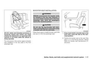 BOOSTER SEAT INSTALLATION
                                                                         WARNING
                                                    NISSAN recommends that booster seats
                                                    be installed in the rear seat. However, if
                                                    you must install a booster seat in the front
                                                    passenger seat, move the passenger’s
                                                    seat to the rearmost position.

                                                                         CAUTION
                                                    Do not use the lap/shoulder belt Auto-
                                                    matic Locking Retractor mode when using
                                                    a booster seat with the seat belts.
                                        LRS0464                                                                                                WRS0699
All U.S. states and Canadian provinces or           Follow these steps to install a booster seat in the   1. If you must install a booster seat in the
territories require that infants and small          rear seat or in the front passenger seat:                front seat, move the seat to the rear-
children be restrained in an approved child                                                                  most position.
restraint at all times while the vehicle is
                                                                                                          2. Position the booster seat on the seat. Only
being operated.
                                                                                                             place it in a front-facing direction. Always
The instructions in this section apply to booster                                                            follow the booster seat manufacturer’s in-
seat installation in the rear seats or the front                                                             structions.
passenger seat.




                                                                         Safety—Seats, seat belts and supplemental restraint system 1-37




                                                                                  ੬ REVIEW COPY—2009 Sentra (sen)
                                                                                  Owners Manual—USA_English (nna)
                                                                                  10/23/08—debbie ੭
 