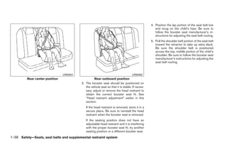 4. Position the lap portion of the seat belt low
                                                                                                   and snug on the child’s hips. Be sure to
                                                                                                   follow the booster seat manufacturer’s in-
                                                                                                   structions for adjusting the seat belt routing.
                                                                                                5. Pull the shoulder belt portion of the seat belt
                                                                                                   toward the retractor to take up extra slack.
                                                                                                   Be sure the shoulder belt is positioned
                                                                                                   across the top, middle portion of the child’s
                                                                                                   shoulder. Be sure to follow the booster seat
                                                                                                   manufacturer’s instructions for adjusting the
                                                                                                   seat belt routing.


                                LRS0451                                            LRS0452
         Rear center position                       Rear outboard position
                                          3. The booster seat should be positioned on
                                             the vehicle seat so that it is stable. If neces-
                                             sary, adjust or remove the head restraint to
                                             obtain the correct booster seat fit. See
                                             “Head restraint adjustment” earlier in this
                                             section.
                                             If the head restraint is removed, store it in a
                                             secure place. Be sure to reinstall the head
                                             restraint when the booster seat is removed.
                                             If the seating position does not have an
                                             adjustable head restraint and it is interfering
                                             with the proper booster seat fit, try another
                                             seating position or a different booster seat.
1-38 Safety—Seats, seat belts and supplemental restraint system




                                                                        ੬ REVIEW COPY—2009 Sentra (sen)
                                                                        Owners Manual—USA_English (nna)
                                                                        10/23/08—debbie ੭
 