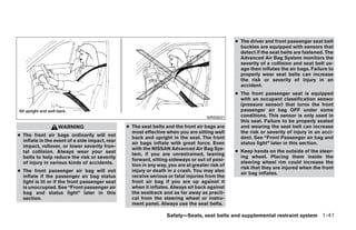 ● The driver and front passenger seat belt
                                                                                                  buckles are equipped with sensors that
                                                                                                  detect if the seat belts are fastened. The
                                                                                                  Advanced Air Bag System monitors the
                                                                                                  severity of a collision and seat belt us-
                                                                                                  age then inflates the air bags. Failure to
                                                                                                  properly wear seat belts can increase
                                                                                                  the risk or severity of injury in an
                                                                                                  accident.
                                                                                                ● The front passenger seat is equipped
                                                                                                  with an occupant classification sensor
                                                                                                  (pressure sensor) that turns the front
                                                                                                  passenger air bag OFF under some
                                                                                    WRS0031       conditions. This sensor is only used in
                                                                                                  this seat. Failure to be properly seated
                  WARNING                       ● The seat belts and the front air bags are       and wearing the seat belt can increase
                                                  most effective when you are sitting well        the risk or severity of injury in an acci-
● The front air bags ordinarily will not          back and upright in the seat. The front         dent. See “Front Passenger air bag and
  inflate in the event of a side impact, rear     air bags inflate with great force. Even         status light” later in this section.
  impact, rollover, or lower severity fron-       with the NISSAN Advanced Air Bag Sys-
  tal collision. Always wear your seat                                                          ● Keep hands on the outside of the steer-
                                                  tem, if you are unrestrained, leaning
  belts to help reduce the risk or severity                                                       ing wheel. Placing them inside the
                                                  forward, sitting sideways or out of posi-
  of injury in various kinds of accidents.                                                        steering wheel rim could increase the
                                                  tion in any way, you are at greater risk of
                                                                                                  risk that they are injured when the front
● The front passenger air bag will not            injury or death in a crash. You may also
                                                                                                  air bag inflates.
  inflate if the passenger air bag status         receive serious or fatal injuries from the
  light is lit or if the front passenger seat     front air bag if you are up against it
  is unoccupied. See “Front passenger air         when it inflates. Always sit back against
  bag and status light” later in this             the seatback and as far away as practi-
  section.                                        cal from the steering wheel or instru-
                                                  ment panel. Always use the seat belts.

                                                                  Safety—Seats, seat belts and supplemental restraint system 1-41




                                                                           ੬ REVIEW COPY—2009 Sentra (sen)
                                                                           Owners Manual—USA_English (nna)
                                                                           10/23/08—debbie ੭
 