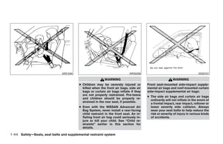 ARS1045                                      WRS0256                                         SSS0101

                                                          WARNING                                        WARNING
                                         ● Children may be severely injured or         Front seat-mounted side-impact supple-
                                           killed when the front air bags, side air    mental air bags and roof-mounted curtain
                                           bags or curtain air bags inflate if they    side-impact supplemental air bags:
                                           are not properly restrained. Pre-teens
                                                                                       ● The side air bags and curtain air bags
                                           and children should be properly re-
                                                                                         ordinarily will not inflate in the event of
                                           strained in the rear seat, if possible.
                                                                                         a frontal impact, rear impact, rollover or
                                         ● Even with the NISSAN Advanced Air             lower severity side collision. Always
                                           Bag System, never install a rear-facing       wear your seat belts to help reduce the
                                           child restraint in the front seat. An in-     risk or severity of injury in various kinds
                                           flating front air bag could seriously in-     of accidents.
                                           jure or kill your child. See “Child re-
                                           straints” earlier in this section for
                                           details.

1-44 Safety—Seats, seat belts and supplemental restraint system




                                                                   ੬ REVIEW COPY—2009 Sentra (sen)
                                                                   Owners Manual—USA_English (nna)
                                                                   10/23/08—debbie ੭
 