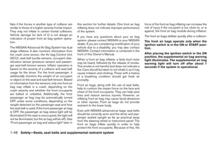 flate if the forces in another type of collision are     this section for further details. One front air bag      force of the front air bag inflating can increase the
similar to those of a higher severity frontal impact.    inflating does not indicate improper performance         risk of injury if the occupant is too close to, or is
They may not inflate in certain frontal collisions.      of the system.                                           against, the front air bag module during inflation.
Vehicle damage (or lack of it) is not always an                                                                   The front air bags deflate quickly after a collision.
                                                         If you have any questions about your air bag
indication of proper front air bag system opera-
                                                         system, please contact NISSAN or your NISSAN             The front air bags operate only when the
tion.
                                                         dealer. If you are considering modification of your      ignition switch is in the ON or START posi-
The NISSAN Advanced Air Bag System has dual              vehicle due to a disability, you may also contact        tion.
stage inflators. It also monitors information from       NISSAN. Contact information is contained in the
the crash zone sensor, the Air bag Control Unit          front of this Owner’s Manual.                            After placing the ignition switch in the ON
(ACU), seat belt buckle sensors, occupant clas-                                                                   position, the supplemental air bag warning
                                                         When a front air bag inflates, a fairly loud noise       light illuminates. The supplemental air bag
sification sensor (pressure sensor) and passen-          may be heard, followed by the release of smoke.          warning light will turn off after about 7
ger seat belt tension sensor. Inflator operation is      This smoke is not harmful and does not indicate a        seconds if the system is operational.
based on the severity of a collision and seat belt       fire. Care should be taken to not inhale it, as it may
usage for the driver. For the front passenger, it        cause irritation and choking. Those with a history
additionally monitors the weight of an occupant          of a breathing condition should get fresh air
or object on the seat and seat belt tension. Based       promptly.
on information from the sensors, only one front air
                                                         Front air bags, along with the use of seat belts,
bag may inflate in a crash, depending on the
                                                         help to cushion the impact force on the face and
crash severity and whether the front occupants           chest of the front occupants. They can help save
are belted or unbelted. Additionally, the front          lives and reduce serious injuries. However, an
passenger air bag may be automatically turned            inflating front air bag may cause facial abrasions
OFF under some conditions, depending on the              or other injuries. Front air bags do not provide
weight detected on the passenger seat and how            restraint to the lower body.
the seat belt is used. If the front passenger air bag
is OFF, the passenger air bag status light will be       Even with NISSAN advanced air bags, seat belts
illuminated (if the seat is unoccupied, the light will   should be correctly worn and the driver and pas-
                                                         senger seated upright as far as practical away
not be illuminated, but the air bag will be off). See
                                                         from the steering wheel or instrument panel. The
“Front passenger air bag and status light” later in
                                                         front air bags inflate quickly in order to help
                                                         protect the front occupants. Because of this, the
1-48 Safety—Seats, seat belts and supplemental restraint system




                                                                                         ੬ REVIEW COPY—2009 Sentra (sen)
                                                                                         Owners Manual—USA_English (nna)
                                                                                         10/23/08—debbie ੭
 