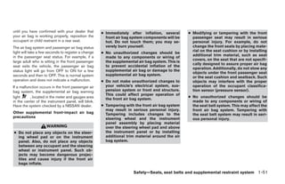 until you have confirmed with your dealer that       ● Immediately after inflation, several       ● Modifying or tampering with the front
your air bag is working properly, reposition the       front air bag system components will be      passenger seat may result in serious
occupant or child restraint in a rear seat.            hot. Do not touch them; you may se-          personal injury. For example, do not
The air bag system and passenger air bag status        verely burn yourself.                        change the front seats by placing mate-
                                                                                                    rial on the seat cushion or by installing
light will take a few seconds to register a change   ● No unauthorized changes should be
in the passenger seat status. For example, if a                                                     additional trim material, such as seat
                                                       made to any components or wiring of
                                                                                                    covers, on the seat that are not specifi-
large adult who is sitting in the front passenger      the supplemental air bag system. This is
                                                                                                    cally designed to assure proper air bag
seat exits the vehicle, the passenger air bag          to prevent accidental inflation of the
                                                                                                    operation. Additionally, do not stow any
status light will go from OFF to ON for a few          supplemental air bag or damage to the
                                                                                                    objects under the front passenger seat
seconds and then to OFF. This is normal system         supplemental air bag system.
                                                                                                    or the seat cushion and seatback. Such
operation and does not indicate a malfunction.       ● Do not make unauthorized changes to          objects may interfere with the proper
If a malfunction occurs in the front passenger air     your vehicle’s electrical system, sus-       operation of the occupant classifica-
bag system, the supplemental air bag warning           pension system or front end structure.       tion sensor (pressure sensor).
                                                       This could affect proper operation of
light      , located in the meter and gauges area                                                 ● No unauthorized changes should be
                                                       the front air bag system.
in the center of the instrument panel, will blink.                                                  made to any components or wiring of
Have the system checked by a NISSAN dealer.          ● Tampering with the front air bag system      the seat belt system. This may affect the
                                                       may result in serious personal injury.       front air bag system. Tampering with
Other supplemental front-impact air bag                Tampering includes changes to the            the seat belt system may result in seri-
precautions                                            steering wheel and the instrument            ous personal injury.
                                                       panel assembly by placing material
                    WARNING                            over the steering wheel pad and above
● Do not place any objects on the steer-               the instrument panel or by installing
  ing wheel pad or on the instrument                   additional trim material around the air
  panel. Also, do not place any objects                bag system.
  between any occupant and the steering
  wheel or instrument panel. Such ob-
  jects may become dangerous projec-
  tiles and cause injury if the front air
  bags inflate.

                                                                      Safety—Seats, seat belts and supplemental restraint system 1-51




                                                                              ੬ REVIEW COPY—2009 Sentra (sen)
                                                                              Owners Manual—USA_English (nna)
                                                                              10/23/08—debbie ੭
 