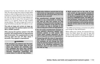 practical from the door finishers and side roof          ● Right after inflation, several side air bag   ● Work around and on the side air bag
rails. The side air bags and curtain air bags inflate      and curtain air bag system components           and curtain air bag systems should be
quickly in order to help protect the front and rear        will be hot. Do not touch them; you may         done by a NISSAN dealer. Installation
outboard occupants. Because of this, the force of          severely burn yourself.                         of electrical equipment should also be
the side air bag and curtain air bag inflating can                                                         done by a NISSAN dealer. The SRS wir-
increase the risk of injury if the occupant is too       ● No unauthorized changes should be
                                                                                                           ing harnesses* should not be modified
                                                           made to any components or wiring of
close to, or is against, these air bag modules                                                             or disconnected. Unauthorized electri-
                                                           the side air bag and curtain air bag
during inflation. The side air bags and curtain air                                                        cal test equipment and probing devices
                                                           systems. This is to prevent damage to or
bags will deflate quickly after the collision is over.                                                     should not be used on the side air bag
                                                           accidental inflation of the side air bag
                                                                                                           system.
The side air bags and curtain air bags op-                 and curtain air bag or damage to the
erate only when the ignition switch is in the              side air bag and curtain air bag systems.     * The SRS wiring harness connectors are yellow
ON or START position.                                    ● Do not make unauthorized changes to           and orange for easy identification.
After placing the ignition switch in the ON                your vehicle’s electrical system, sus-        When selling your vehicle, we request that you
position, the supplemental air bag warning                 pension system or side panel. This            inform the buyer about the side air bag and
                                                           could affect proper operation of the          curtain air bag systems and guide the buyer to
light illuminates. The supplemental air bag
                                                           side air bag and curtain air bag systems.     the appropriate sections in this Owner’s Manual.
warning light will turn off after about 7
seconds if the system is operational.                    ● Tampering with the side air bag system
                                                           may result in serious personal injury.
                      WARNING                              For example, do not change the front
                                                           seats by placing material near the seat-
● Do not place any objects near the seat-                  backs or by installing additional trim
  back of the front seats. Also, do not                    material, such as seat covers, around
  place any objects (an umbrella, bag,                     the side air bag.
  etc.) between the front door finisher
  and the front seat. Such objects may
  become dangerous projectiles and
  cause injury if a side air bag inflates.




                                                                           Safety—Seats, seat belts and supplemental restraint system 1-53




                                                                                    ੬ REVIEW COPY—2009 Sentra (sen)
                                                                                    Owners Manual—USA_English (nna)
                                                                                    10/23/08—debbie ੭
 