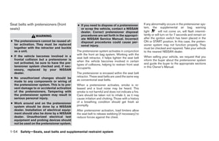 Seat belts with pretensioners (front          ● If you need to dispose of a pretensioner            If any abnormality occurs in the pretensioner sys-
seats)                                          or scrap the vehicle, contact a NISSAN              tem, the supplemental air bag warning
                                                dealer. Correct pretensioner disposal               light       will not come on, will flash intermit-
                 WARNING                        procedures are set forth in the appropri-           tently or will turn on for 7 seconds and remain on
                                                ate NISSAN Service Manual. Incorrect                after the ignition switch has been placed in the
● The pretensioners cannot be reused af-        disposal procedures could cause per-                ON or START position. In this case, the preten-
  ter activation. They must be replaced         sonal injury.                                       sioner system may not function properly. They
  together with the retractor and buckle                                                            must be checked and repaired. Take your vehicle
  as a unit.                                  The pretensioner system activates in conjunction      to the nearest NISSAN dealer.
                                              with the front air bag system. Working with the
● If the vehicle becomes involved in a                                                              When selling your vehicle, we request that you
                                              seat belt retractor, it helps tighten the seat belt
  frontal collision but a pretensioner is                                                           inform the buyer about the pretensioner system
                                              when the vehicle becomes involved in certain
  not activated, be sure to have the pre-                                                           and guide the buyer to the appropriate sections
                                              types of collisions, helping to restrain front seat
  tensioner system checked and, if nec-                                                             in this Owner’s Manual.
                                              occupants.
  essary, replaced by your NISSAN
  dealer.                                     The pretensioner is encased within the seat belt
                                              retractor. These seat belts are used the same way
● No unauthorized changes should be
                                              as conventional seat belts.
  made to any components or wiring of
  the pretensioner system. This is to pre-    When a pretensioner activates, smoke is re-
  vent damage to or accidental activation     leased and a loud noise may be heard. This
  of the pretensioners. Tampering with        smoke is not harmful and does not indicate a fire.
  the pretensioner system may result in       Care should be taken not to inhale it, as it may
  serious personal injury.                    cause irritation and choking. Those with a history
● Work around and on the pretensioner         of a breathing condition should get fresh air
  system should be done by a NISSAN           promptly.
  dealer. Installation of electrical equip-   After pretensioner activation, load limiters allow
  ment should also be done by a NISSAN        the seat belt to release webbing (if necessary) to
  dealer. Unauthorized electrical test        reduce forces against the chest.
  equipment and probing devices should
  not be used on the pretensioner system.

1-54 Safety—Seats, seat belts and supplemental restraint system




                                                                            ੬ REVIEW COPY—2009 Sentra (sen)
                                                                            Owners Manual—USA_English (nna)
                                                                            10/23/08—debbie ੭
 