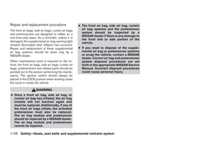 Repair and replacement procedure                        ● The front air bag, side air bag, curtain
The front air bags, side air bags, curtain air bags       air bag systems and the pretensioner
                                                          system should be inspected by a
and pretensioners are designed to inflate on a
                                                          NISSAN dealer if there is any damage to
one-time-only basis. As a reminder, unless it is
                                                          the front end or side portion of the
damaged, the supplemental air bag warning light           vehicle.
remains illuminated after inflation has occurred.
Repair and replacement of these supplemental            ● If you need to dispose of the supple-
air bag systems should be done only by a                  mental air bag or pretensioner systems
NISSAN dealer.                                            or scrap the vehicle, contact a NISSAN
                                                          dealer. Correct air bag and pretensioner
When maintenance work is required on the ve-              system disposal procedures are set
hicle, the front air bags, side air bags, curtain air     forth in the appropriate NISSAN Service
bags, pretensioners and related parts should be           Manual. Incorrect disposal procedures
pointed out to the person performing the mainte-          could cause personal injury.
nance. The ignition switch should always be
placed in the LOCK position when working under
the hood or inside the vehicle.

                      WARNING
● Once a front air bag, side air bag, or
  curtain air bag has inflated, the air bag
  module will not function again and
  must be replaced. Additionally, if any of
  the front air bags inflate, the activated
  pretensioner must also be replaced.
  The air bag module and pretensioner
  should be replaced by a NISSAN dealer.
  The air bag module and pretensioner
  cannot be repaired.

1-56 Safety—Seats, seat belts and supplemental restraint system




                                                                                 ੬ REVIEW COPY—2009 Sentra (sen)
                                                                                 Owners Manual—USA_English (nna)
                                                                                 10/23/08—debbie ੭
 