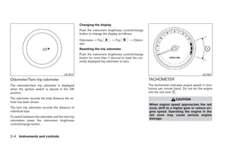 Changing the display
                                                   Push the instrument brightness control/change
                                                   button to change the display as follows:

                                                   Odometer → Trip        → Trip        → Odom-
                                                   eter
                                                   Resetting the trip odometer
                                                   Push the instrument brightness control/change
                                                   button for more than 1 second to reset the cur-
                                                   rently displayed trip odometer to zero.



                                        LIC1017                                                                                             LIC1021

Odometer/Twin trip odometer                                                                          TACHOMETER
The odometer/twin trip odometer is displayed                                                         The tachometer indicates engine speed in revo-
when the ignition switch is placed in the ON                                                         lutions per minute (rpm). Do not rev the engine
position.                                                                                            into the red zone ᭺.
                                                                                                                       1

The odometer records the total distance the ve-                                                                         CAUTION
hicle has been driven.
                                                                                                     When engine speed approaches the red
The twin trip odometer records the distance of                                                       zone, shift to a higher gear or reduce en-
individual trips.                                                                                    gine speed. Operating the engine in the
                                                                                                     red zone may cause serious engine
To switch between the odometer and the twin trip
                                                                                                     damage.
odometers press the instrument brightness
control/change button.


2-4 Instruments and controls




                                                                               ੬ REVIEW COPY—2009 Sentra (sen)
                                                                               Owners Manual—USA_English (nna)
                                                                               10/23/08—debbie ੭
 