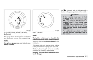 The        indicates that the fuel-filler door is
                                                                                                       located on the passenger’s side of the vehicle.

                                                                                                                           CAUTION
                                                                                                       ● If the vehicle runs out of fuel,
                                                                                                         the         Malfunction Indicator Light
                                                                                                         (MIL) may come on. Refuel as soon as
                                                                                                         possible. After a few driving trips,
                                                                                                         the         light should turn off. If the
                                                                                                         light remains on after a few driving
                                                                                                         trips, have the vehicle inspected by a
                                                                                                         NISSAN dealer.
                                        LIC1113                                             LIC1016    ● For additional information, see “Mal-
g (gravity)-FORCE GAUGE (if so                     FUEL GAUGE                                            function Indicator Light (MIL)” later in
equipped)                                                                                                this section.
                                                   NOTE:
This gauge shows the straight-line acceleration
and deceleration g-forces while you are driving.   The ignition switch must be placed in the
                                                   ON position for the gauge to give a reading.
NOTE:
                                                   The gauge indicates the approximate fuel level
The g-force gauge does not indicate cor-           in the tank.
nering g-forces.
                                                   The gauge may move slightly during braking,
                                                   turning, acceleration, or going up or down hills.
                                                   The low fuel warning light comes on when the
                                                   amount of fuel in the tank is getting low.
                                                   Refill the fuel tank before the gauge regis-
                                                   ters E (Empty).
                                                                                                                  Instruments and controls 2-5




                                                                                ੬ REVIEW COPY—2009 Sentra (sen)
                                                                                Owners Manual—USA_English (nna)
                                                                                10/23/08—debbie ੭
 