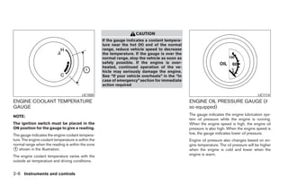 CAUTION
                                                     If the gauge indicates a coolant tempera-
                                                     ture near the hot (H) end of the normal
                                                     range, reduce vehicle speed to decrease
                                                     the temperature. If the gauge is over the
                                                     normal range, stop the vehicle as soon as
                                                     safely possible. If the engine is over-
                                                     heated, continued operation of the ve-
                                                     hicle may seriously damage the engine.
                                                     See “If your vehicle overheats” in the “In
                                                     case of emergency” section for immediate
                                                     action required

                                          LIC1020                                                                                          LIC1114

ENGINE COOLANT TEMPERATURE                                                                        ENGINE OIL PRESSURE GAUGE (if
GAUGE                                                                                             so equipped)
NOTE:                                                                                             The gauge indicates the engine lubrication sys-
                                                                                                  tem oil pressure while the engine is running.
The ignition switch must be placed in the                                                         When the engine speed is high, the engine oil
ON position for the gauge to give a reading.                                                      pressure is also high. When the engine speed is
The gauge indicates the engine coolant tempera-                                                   low, the gauge indicates lower oil pressure.
ture. The engine coolant temperature is within the                                                Engine oil pressure also changes based on en-
normal range when the reading is within the zone                                                  gine temperature. The oil pressure will be higher
᭺ shown in the illustration.
 1                                                                                                when the engine is cold and lower when the
The engine coolant temperature varies with the                                                    engine is warm.
outside air temperature and driving conditions.


2-6 Instruments and controls




                                                                              ੬ REVIEW COPY—2009 Sentra (sen)
                                                                              Owners Manual—USA_English (nna)
                                                                              10/23/08—debbie ੭
 