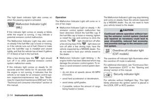 The high beam indicator light also comes on             Operation                                               The Malfunction Indicator Light may stop blinking
when the passing signal is activated.                                                                           and come on steady. Have the vehicle inspected
                                                        The Malfunction Indicator Light will come on in
                                                                                                                by a NISSAN dealer. You do not need to have
          Malfunction Indicator Light                   one of two ways:
                                                                                                                your vehicle towed to the dealer.
          (MIL)                                          ● Malfunction Indicator Light on steady — An
                                                           emission control system malfunction has                                   CAUTION
If this indicator light comes on steady or blinks          been detected. Check the fuel-filler cap. If
while the engine is running, it may indicate a                                                                  Continued vehicle operation without hav-
                                                           the fuel-filler cap is loose or missing, tighten     ing the emission control system checked
potential emission control malfunction.                    or install the cap and continue to drive the         and repaired as necessary could lead to
The Malfunction Indicator Light may also come              vehicle. The           light should turn off after   poor driveability, reduced fuel economy,
on steady if the fuel-filler cap is loose or missing,      a few driving trips. If the        light does not    and possible damage to the emission con-
or if the vehicle runs out of fuel. Check to make          turn off after a few driving trips, have the         trol system.
sure the fuel-filler cap is installed and closed           vehicle inspected by a NISSAN dealer. You
tightly, and that the vehicle has at least 3 gallons       do not need to have your vehicle towed to                     Overdrive off indicator light
(11.4 liters) of fuel in the fuel tank.                    the dealer.                                                   (CVT models)
After a few driving trips, the     light should          ● Malfunction Indicator Light blinking — An            The overdrive off indicator light illuminates when
turn off if no other potential emission control            engine misfire has been detected which may           the overdrive off mode is selected.
system malfunction exists.                                 damage the emission control system. To re-
                                                           duce or avoid emission control system dam-           For additional information, see “Continuous Vari-
If this indicator light comes on steady for 20                                                                  able Transmission (CVT)” in the “Starting and
                                                           age:
seconds and then blinks for 10 seconds when                                                                     driving” section of this manual.
the engine is not running, it indicates that the            – do not drive at speeds above 45 MPH
vehicle is not ready for an emission control sys-             (72 km/h).                                                   Security indicator light
tem inspection/maintenance test. See “Readi-
                                                            – avoid hard acceleration or deceleration.
ness for inspection/maintenance (I/M) test” in the                                                              For vehicles without Intelligent Key: This light
“Technical and consumer information” section of             – avoid steep uphill grades.                        blinks whenever the ignition switch is placed in
this manual.                                                                                                    the LOCK, OFF or ACC position.
                                                            – if possible, reduce the amount of cargo
                                                              being hauled or towed.

2-14 Instruments and controls




                                                                                       ੬ REVIEW COPY—2009 Sentra (sen)
                                                                                       Owners Manual—USA_English (nna)
                                                                                       10/23/08—debbie ੭
 