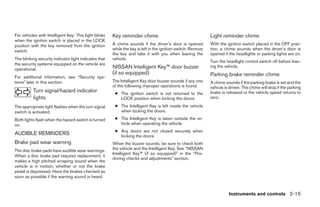 For vehicles with Intelligent Key: This light blinks   Key reminder chime                                     Light reminder chime
when the ignition switch is placed in the LOCK
position with the key removed from the ignition        A chime sounds if the driver’s door is opened          With the ignition switch placed in the OFF posi-
switch.                                                while the key is left in the ignition switch. Remove   tion, a chime sounds when the driver’s door is
                                                       the key and take it with you when leaving the          opened if the headlights or parking lights are on.
The blinking security indicator light indicates that   vehicle.
                                                                                                              Turn the headlight control switch off before leav-
the security systems equipped on the vehicle are
                                                       NISSAN Intelligent Key™ door buzzer                    ing the vehicle.
operational.
                                                       (if so equipped)                                       Parking brake reminder chime
For additional information, see “Security sys-
tems” later in this section.                           The Intelligent Key door buzzer sounds if any one      A chime sounds if the parking brake is set and the
                                                       of the following improper operations is found.         vehicle is driven. The chime will stop if the parking
          Turn signal/hazard indicator                  ● The ignition switch is not returned to the          brake is released or the vehicle speed returns to
          lights                                          LOCK position when locking the doors.               zero.

The appropriate light flashes when the turn signal      ● The Intelligent Key is left inside the vehicle
switch is activated.                                      when locking the doors.

Both lights flash when the hazard switch is turned      ● The Intelligent Key is taken outside the ve-
on.                                                       hicle when operating the vehicle.
                                                        ● Any doors are not closed securely when
AUDIBLE REMINDERS                                         locking the doors.
Brake pad wear warning                                 When the buzzer sounds, be sure to check both
The disc brake pads have audible wear warnings.        the vehicle and the Intelligent Key. See “NISSAN
                                                       Intelligent Key™ (if so equipped)” in the “Pre-
When a disc brake pad requires replacement, it
                                                       driving checks and adjustments” section.
makes a high pitched scraping sound when the
vehicle is in motion, whether or not the brake
pedal is depressed. Have the brakes checked as
soon as possible if the warning sound is heard.


                                                                                                                        Instruments and controls 2-15




                                                                                      ੬ REVIEW COPY—2009 Sentra (sen)
                                                                                      Owners Manual—USA_English (nna)
                                                                                      10/23/08—debbie ੭
 
