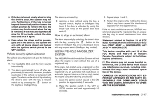 ● If the key is turned slowly when locking           The alarm is activated by:                                  3. Repeat steps 1 and 2.
   the driver’s door, the system may not
   arm. Furthermore, if the key is turned              ● opening a door without using the key, a                  4. Restart the engine while holding the device
                                                         request switch, keyfob or Intelligent Key                   (which may have caused the interference)
   beyond the vertical position toward the
                                                         (even if the door is unlocked by using the                  separate from the registered key.
   unlock position to remove the key, the
   system may be disarmed when the key                   inside lock knob or the power door lock                 If the no start condition re-occurs, NISSAN rec-
   is removed. If the indicator light fails to           switch).                                                ommends placing the registered key on a sepa-
   glow for 30 seconds, unlock the door                                                                          rate key ring to avoid interference from other
   once and lock it again.
                                                      How to stop an activated alarm                             devices.
 ● Even when the driver and/or passen-                The alarm stops only by unlocking the driver’s door        Statement related to Section 15 of FCC
   gers are in the vehicle, the system will           with the key, pressing the           button on the         Rules for NISSAN Vehicle Immobilizer Sys-
   arm with all doors closed and locked               keyfob or Intelligent Key, or by unlocking all doors       tem (CONT ASSY — IMMOBILIZER, ANT
   with the ignition switch placed in the             with any request switch (Intelligent Key models).          ASSY — IMMOBILIZER)
   OFF position.
                                                      NISSAN VEHICLE IMMOBILIZER                                 This device complies with part 15 of the
Vehicle security system activation                    SYSTEM                                                     FCC Rules and RSS-210 of Industry
                                                                                                                 Canada. Operation is subject to the follow-
The vehicle security system will give the following   The NISSAN Vehicle Immobilizer System will not             ing two conditions;
alarm:                                                allow the engine to start without the use of a
                                                      registered key.                                            (1) This device may not cause harmful in-
 ● The headlights blink and the horn sounds                                                                      terference, and (2) this device must accept
   intermittently.                                    If the engine fails to start using a registered key (for   any interference received, including inter-
 ● The alarm automatically turns off after ap-        example, when interference is caused by another            ference that may cause undesired opera-
   proximately 50 seconds. However, the alarm         registered key, an automated toll road device or           tion of the device.
   reactivates if the vehicle is tampered with        automatic payment device on the key ring), restart
                                                      the engine using the following procedures:                 CHANGES OR MODIFICATIONS NOT EX-
   again. The alarm can be shut off by unlocking                                                                 PRESSLY APPROVED BY THE PARTY RE-
   the driver’s door with the key, a request            1. Leave the ignition switch placed in the ON            SPONSIBLE FOR COMPLIANCE COULD
   switch or by pressing the          button on             position for approximately 5 seconds.                VOID THE USER’S AUTHORITY TO OPER-
   the keyfob or Intelligent Key.                      2. Place the ignition switch in the OFF or                ATE THE EQUIPMENT.
                                                          LOCK position and wait approximately 10
                                                          seconds.
                                                                                                                          Instruments and controls 2-17




                                                                                       ੬ REVIEW COPY—2009 Sentra (sen)
                                                                                       Owners Manual—USA_English (nna)
                                                                                       10/23/08—debbie ੭
 