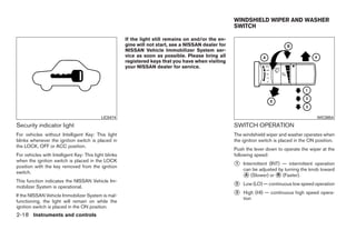 WINDSHIELD WIPER AND WASHER
                                                                                                      SWITCH

                                                       If the light still remains on and/or the en-
                                                       gine will not start, see a NISSAN dealer for
                                                       NISSAN Vehicle Immobilizer System ser-
                                                       vice as soon as possible. Please bring all
                                                       registered keys that you have when visiting
                                                       your NISSAN dealer for service.




                                           LIC0474                                                                                            WIC0854

Security indicator light                                                                              SWITCH OPERATION
For vehicles without Intelligent Key: This light                                                      The windshield wiper and washer operates when
blinks whenever the ignition switch is placed in                                                      the ignition switch is placed in the ON position.
the LOCK, OFF or ACC position.
                                                                                                      Push the lever down to operate the wiper at the
For vehicles with Intelligent Key: This light blinks                                                  following speed:
when the ignition switch is placed in the LOCK
position with the key removed from the ignition                                                       ᭺
                                                                                                      1   Intermittent (INT) — intermittent operation
                                                                                                          can be adjusted by turning the knob toward
switch.
                                                                                                          ᭺ (Slower) or ᭺ (Faster).
                                                                                                           A               B
This function indicates the NISSAN Vehicle Im-
mobilizer System is operational.                                                                      ᭺
                                                                                                      2   Low (LO) — continuous low speed operation

If the NISSAN Vehicle Immobilizer System is mal-                                                      ᭺
                                                                                                      3   High (HI) — continuous high speed opera-
                                                                                                          tion
functioning, the light will remain on while the
ignition switch is placed in the ON position.
2-18 Instruments and controls




                                                                                 ੬ REVIEW COPY—2009 Sentra (sen)
                                                                                 Owners Manual—USA_English (nna)
                                                                                 10/23/08—debbie ੭
 