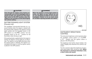 CAUTION                                           WARNING
Even though the battery saver feature au-              When the daytime running light system is
tomatically turns off the headlights after a           active, tail lights on your vehicle are not
period of time, you should turn the head-              on. It is necessary at dusk to turn on your
light switch to the OFF position when the              headlights. Failure to do so could cause
engine is not running to avoid discharging             an accident injuring yourself and others.
the vehicle battery.

DAYTIME RUNNING LIGHT SYSTEM
(Canada only)
The headlights automatically illuminate at a re-
duced intensity when the engine is started with
the parking brake released. The daytime running                                                                                                WIC1294
lights operate with the headlight switch in the
OFF position or in the          position. Turn the                                                   INSTRUMENT BRIGHTNESS
headlight switch to the           position for full                                                  CONTROL
illumination when driving at night.                                                                  The instrument brightness control operates when
If the parking brake is applied before the engine is                                                 the headlight control switch is in the
started, the daytime running lights do not illumi-                                                   or         position and the ignition switch is
nate. The daytime running lights illuminate when                                                     placed in the ON position.
the parking brake is released. The daytime run-                                                      The brightness level will be shown briefly in the
ning lights will remain on until the ignition switch                                                 meter’s display area whenever the control is op-
is placed in the OFF position.                                                                       erated.
                                                                                                     Turn the control to adjust the brightness of instru-
                                                                                                     ment panel lights when driving at night. When
                                                                                                     the maximum or minimum intensity is met,
                                                                                                     a short chime will sound.

                                                                                                               Instruments and controls 2-21




                                                                                 ੬ REVIEW COPY—2009 Sentra (sen)
                                                                                 Owners Manual—USA_English (nna)
                                                                                 10/23/08—debbie ੭
 