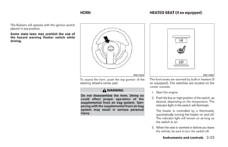 HORN                                             HEATED SEAT (if so equipped)


The flashers will operate with the ignition switch
placed in any position.
Some state laws may prohibit the use of
the hazard warning flasher switch while
driving.




                                                                                          WIC1324                                               WIC1483
                                                     To sound the horn, push the top portion of the   The front seats are warmed by built-in heaters (if
                                                     steering wheel’s center pad.                     so equipped). The switches are located on the
                                                                                                      center console.
                                                                        WARNING
                                                                                                       1. Start the engine.
                                                     Do not disassemble the horn. Doing so
                                                     could affect proper operation of the              2. Push the low or high position of the switch, as
                                                     supplemental front air bag system. Tam-              desired, depending on the temperature. The
                                                     pering with the supplemental front air bag           indicator light in the switch will illuminate.
                                                     system may result in serious personal                The heater is controlled by a thermostat,
                                                     injury.                                              automatically turning the heater on and off.
                                                                                                          The indicator light will remain on as long as
                                                                                                          the switch is on.
                                                                                                       3. When the seat is warmed or before you leave
                                                                                                          the vehicle, be sure to turn the switch off.

                                                                                                                Instruments and controls 2-23




                                                                                ੬ REVIEW COPY—2009 Sentra (sen)
                                                                                Owners Manual—USA_English (nna)
                                                                                10/23/08—debbie ੭
 