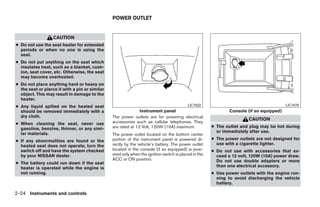POWER OUTLET


                   CAUTION
● Do not use the seat heater for extended
  periods or when no one is using the
  seat.
● Do not put anything on the seat which
  insulates heat, such as a blanket, cush-
  ion, seat cover, etc. Otherwise, the seat
  may become overheated.
● Do not place anything hard or heavy on
  the seat or pierce it with a pin or similar
  object. This may result in damage to the
  heater.
● Any liquid spilled on the heated seat                                                   LIC1022                                        LIC1478
  should be removed immediately with a                         Instrument panel                               Console (if so equipped)
  dry cloth.                                    The power outlets are for powering electrical
                                                                                                                      CAUTION
● When cleaning the seat, never use             accessories such as cellular telephones. They
  gasoline, benzine, thinner, or any simi-      are rated at 12 Volt, 120W (10A) maximum.             ● The outlet and plug may be hot during
  lar materials.                                                                                        or immediately after use.
                                                The power outlet located on the bottom center
● If any abnormalities are found or the         portion of the instrument panel is powered di-        ● The power outlets are not designed for
  heated seat does not operate, turn the        rectly by the vehicle’s battery. The power outlet       use with a cigarette lighter.
  switch off and have the system checked        located in the console (if so equipped) is pow-       ● Do not use with accessories that ex-
  by your NISSAN dealer.                        ered only when the ignition switch is placed in the     ceed a 12 volt, 120W (10A) power draw.
                                                ACC or ON position.                                     Do not use double adapters or more
● The battery could run down if the seat
  heater is operated while the engine is                                                                than one electrical accessory.
  not running.                                                                                        ● Use power outlets with the engine run-
                                                                                                        ning to avoid discharging the vehicle
                                                                                                        battery.

2-24 Instruments and controls




                                                                              ੬ REVIEW COPY—2009 Sentra (sen)
                                                                              Owners Manual—USA_English (nna)
                                                                              10/23/08—debbie ੭
 