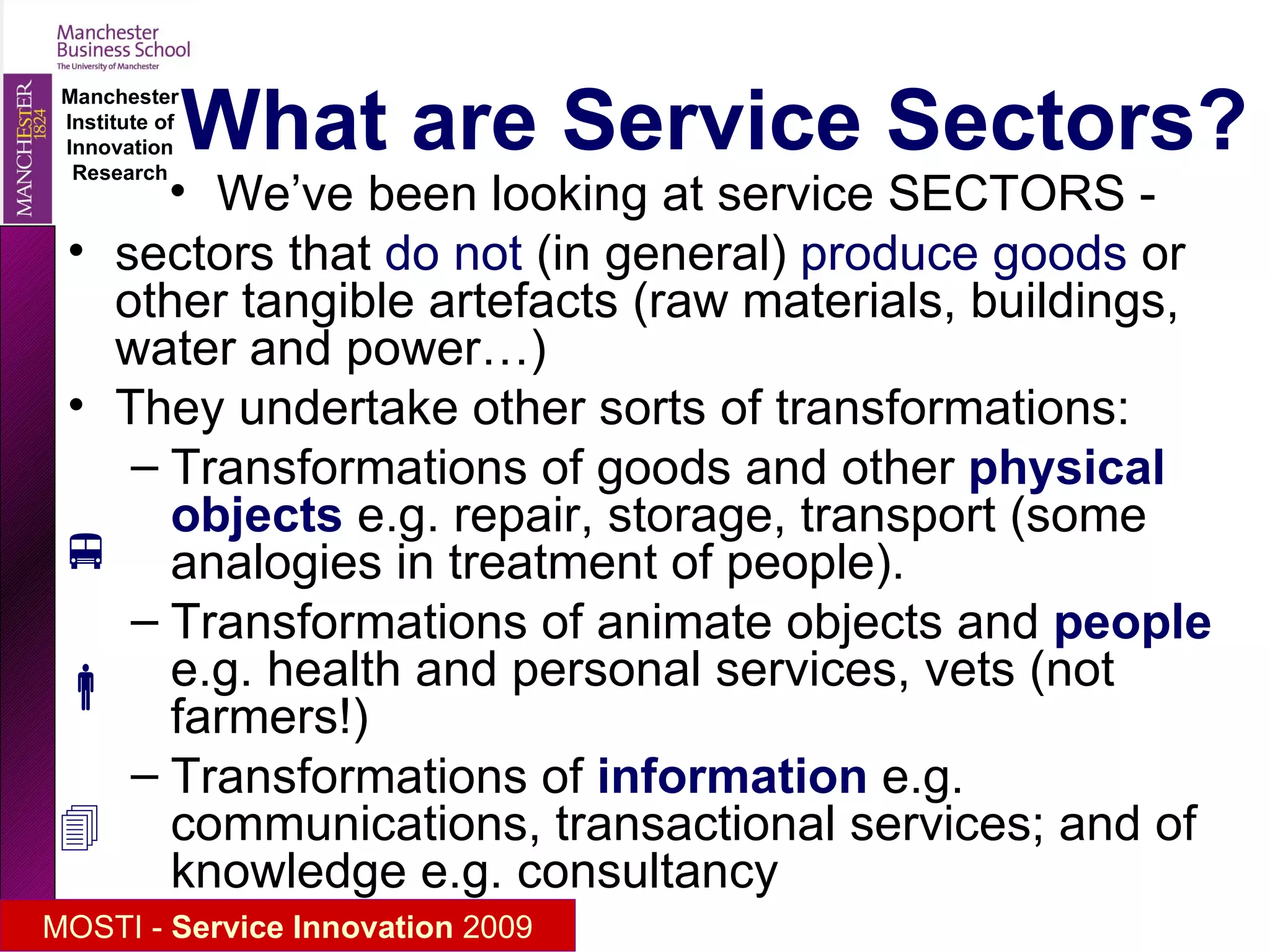 Meanings of “service” Service  Sectors (industries)   - firms and sectors specialised in supplying services   S ervice  activities (functions)   - particular “intangible” transformations that may be produced in these specialised service firms, in other firms (e.g. “product services”) or by other means . Service  occupations   - employees in all sectors involved in “service” functions within their firms Service relationships   – the interaction between service providers and clients (during the service  journey , in the  servicescape) ( career of  the word “industry”: from work to manufacturing to sectors) ( Classically - domestic service, servants .  Can services be provided by goods as well as by people?  Self-services? ) (white collars, transport, SCC, etc – “nonproduction workers”)     