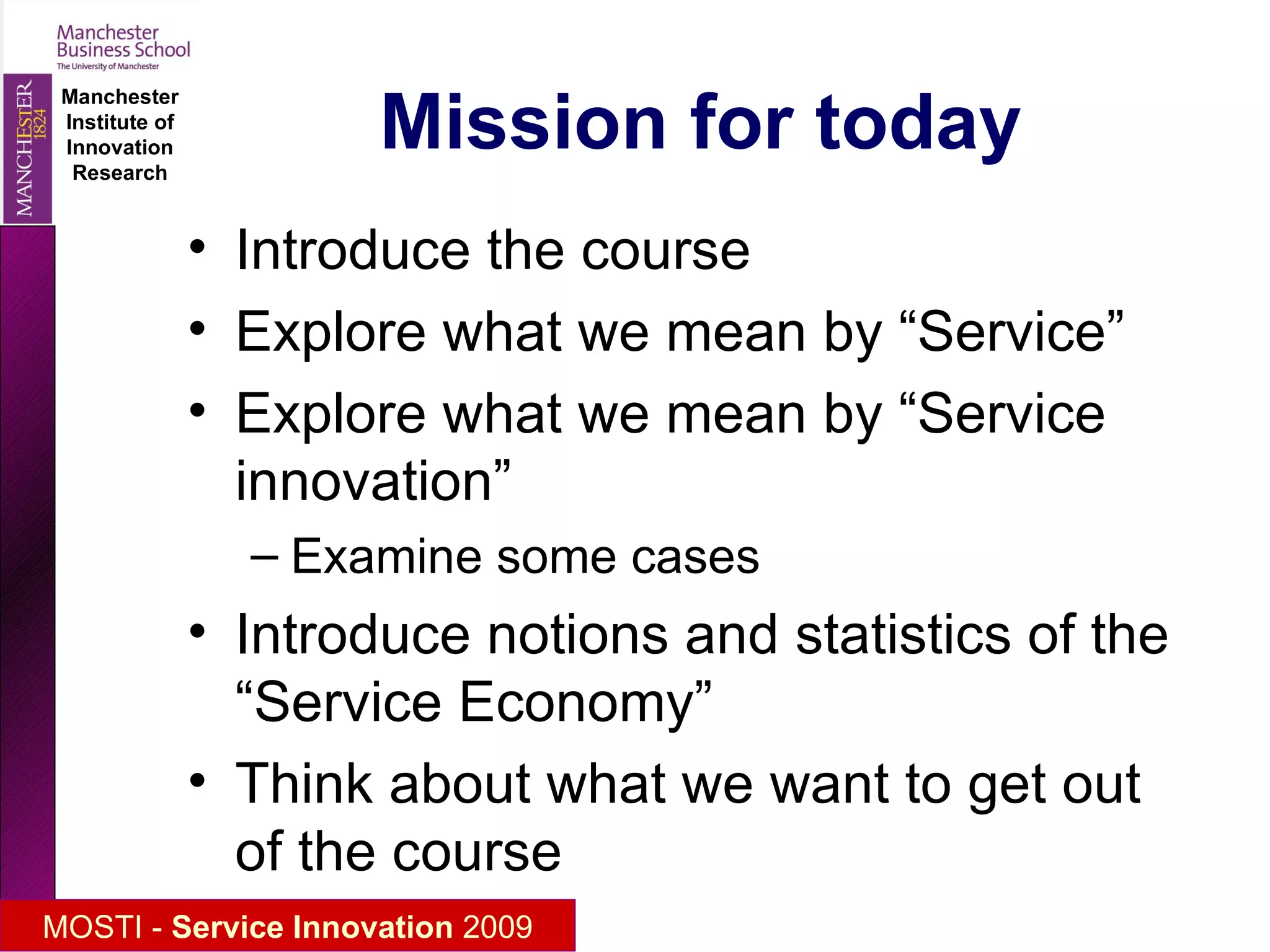 Mission for today Introduce the course (and each other) Explore what we mean by “Service” Explore what we mean by “Service innovation” Examine some cases Introduce notions and statistics of the “Service Economy” Think about what we want to get out of the course 